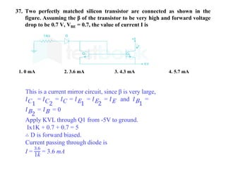 37. Two perfectly matched silicon transistor are connected as shown in the
figure. Assuming the β of the transistor to be very high and forward voltage
drop to be 0.7 V, VBE = 0.7, the value of current I is
1. 0 mA 2. 3.6 mA 3. 4.3 mA 4. 5.7 mA
This is a current mirror circuit, since β is very large,
𝐼C1
= 𝐼C2
= 𝐼C = 𝐼E1
= 𝐼E2
= 𝐼E and 𝐼B1
=
𝐼B2
= 𝐼B = 0
Apply KVL through Q1 from -5V to ground.
Ix1K + 0.7 + 0.7 = 5
∴ D is forward biased.
Current passing through diode is
I =
3.6
1k
= 3.6 mA
 