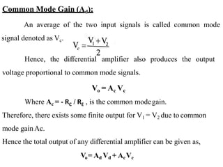 Common Mode Gain (Ad):
An average of the two input signals is called common mode
signal denoted as Vc.
Hence, the differential amplifier also produces the output
voltage proportional to common mode signals.
Vo = Ac Vc
Where Ac = - RC / RE , is the common modegain.
Therefore, there exists some finite output for V1 = V2 due to common
mode gainAc.
Hence the total output of any differential amplifier can be given as,
Vo= Ad Vd + AcVc
 