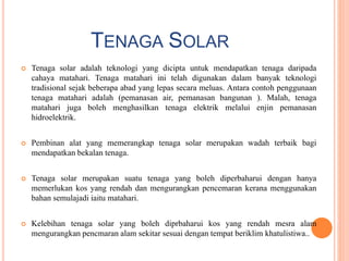 TENAGA SOLAR
 Tenaga solar adalah teknologi yang dicipta untuk mendapatkan tenaga daripada
cahaya matahari. Tenaga matahari ini telah digunakan dalam banyak teknologi
tradisional sejak beberapa abad yang lepas secara meluas. Antara contoh penggunaan
tenaga matahari adalah (pemanasan air, pemanasan bangunan ). Malah, tenaga
matahari juga boleh menghasilkan tenaga elektrik melalui enjin pemanasan
hidroelektrik.
 Pembinan alat yang memerangkap tenaga solar merupakan wadah terbaik bagi
mendapatkan bekalan tenaga.
 Tenaga solar merupakan suatu tenaga yang boleh diperbaharui dengan hanya
memerlukan kos yang rendah dan mengurangkan pencemaran kerana menggunakan
bahan semulajadi iaitu matahari.
 Kelebihan tenaga solar yang boleh diprbaharui kos yang rendah mesra alam
mengurangkan pencmaran alam sekitar sesuai dengan tempat beriklim khatulistiwa..
 