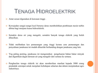 TENAGA HIDROELEKTRIK
 Amat sesuai digunakan di kawasan tinggi .
 Kewujudan sungai-sungai kecil berarus deras membolehkan pembinaan mesin turbin
dibina bagi menjana kuasa hidroelektrik.
 Semakin deras air yang mengalir, semakin banyak tenaga elektrik yang boleh
dihasilkan.
 Tidak melibatkan kos pemasangan yang tinggi kerana cara pemasangan dan
penyediaan janakuasa ini mudah dihasilak berbanding dengan janakuasa yang lain.
 Yng paling penting, janakuasa ini mengurankan pengeluaran bahan bakar minyak
dan digantikan degan derasan air yang mengalir dari semasa ke semasa.
 Penghasilan tenaga elektrik ini akan memberikan manfaat kepada 5000 orang
penduduk setempat untuk menjalani kehidupan seharian dan dalam menjalankan agro
industrinya.
 