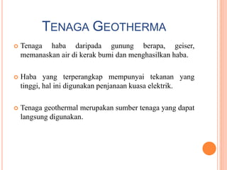 TENAGA GEOTHERMA
 Tenaga haba daripada gunung berapa, geiser,
memanaskan air di kerak bumi dan menghasilkan haba.
 Haba yang terperangkap mempunyai tekanan yang
tinggi, hal ini digunakan penjanaan kuasa elektrik.
 Tenaga geothermal merupakan sumber tenaga yang dapat
langsung digunakan.
 
