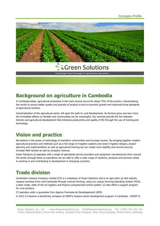 Company Profile
Green Solutions Co., Ltd www.thegreensolutions.org info@thegreensolutions.org Tel: (+855) 023 432 431
#301E, National Road 6, Phum Kien khlaing, Sangkat Chroy Changvar, Khan Chroy Changvar, Phnom Penh, Cambodia
Background on agriculture in Cambodia
In Cambodia today, agricultural production is the main income source for about 75% of the country. Industrializing
this sector to ensure better quality and quantity of product is key to economic growth and improved living standards
of agricultural workers.
Industrialization of the agricultural sector will open the path to rural development. As farmers grow and earn more
the immediate effects on families and communities can be meaningful. Our services provide the link between
farmers and agricultural development that enhances productivity and quality of life through the use of training and
technology.
Vision and practice
We believe in the power of technology to transform communities and increase income. By bringing together modern
agricultural practices and methods such as a full range of irrigation systems and smart irrigation designs, project
planning and implementation as well as agricultural training we can create more stability and income security,
increase field harvest as well as company revenue.
Green Solutions co-operates with a range of specialized service providers and equipment manufacturers from around
the world, through these co-operations we are able to offer a wide range of solutions, products and services suited
to working in and contributing to development in emerging countries.
Trade division
Cambodian Cassava Company Limited (C3) is a subsidiary of Green Solutions and is an agro-start up that exports
cassava overseas from rural Cambodia through contract farming, using our unique Farming Operating System (FOS),
a tailor made, state of the art logistics and finance computerized control system. C3 also offers a support program
for rural growers.
C3 operates under a guarantee from Agence Francaise de Developpement (AFD)
In 2015 C3 became a beneficiary company of UNDP’s Cassava sector development program in Cambodia - CEDEP II.
 