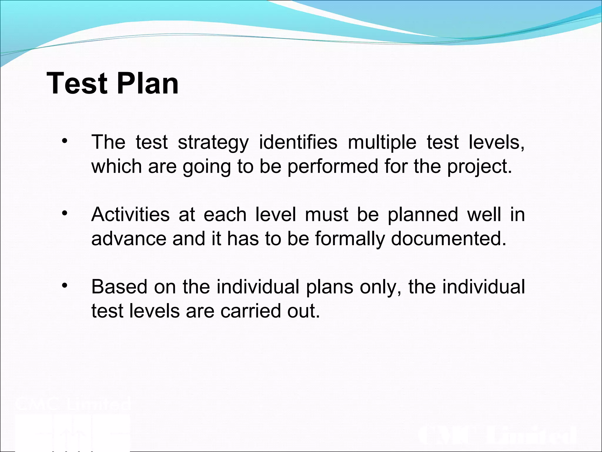 CMC Limited
Test Plan
• The test strategy identifies multiple test levels,
which are going to be performed for the project.
• Activities at each level must be planned well in
advance and it has to be formally documented.
• Based on the individual plans only, the individual
test levels are carried out.
 