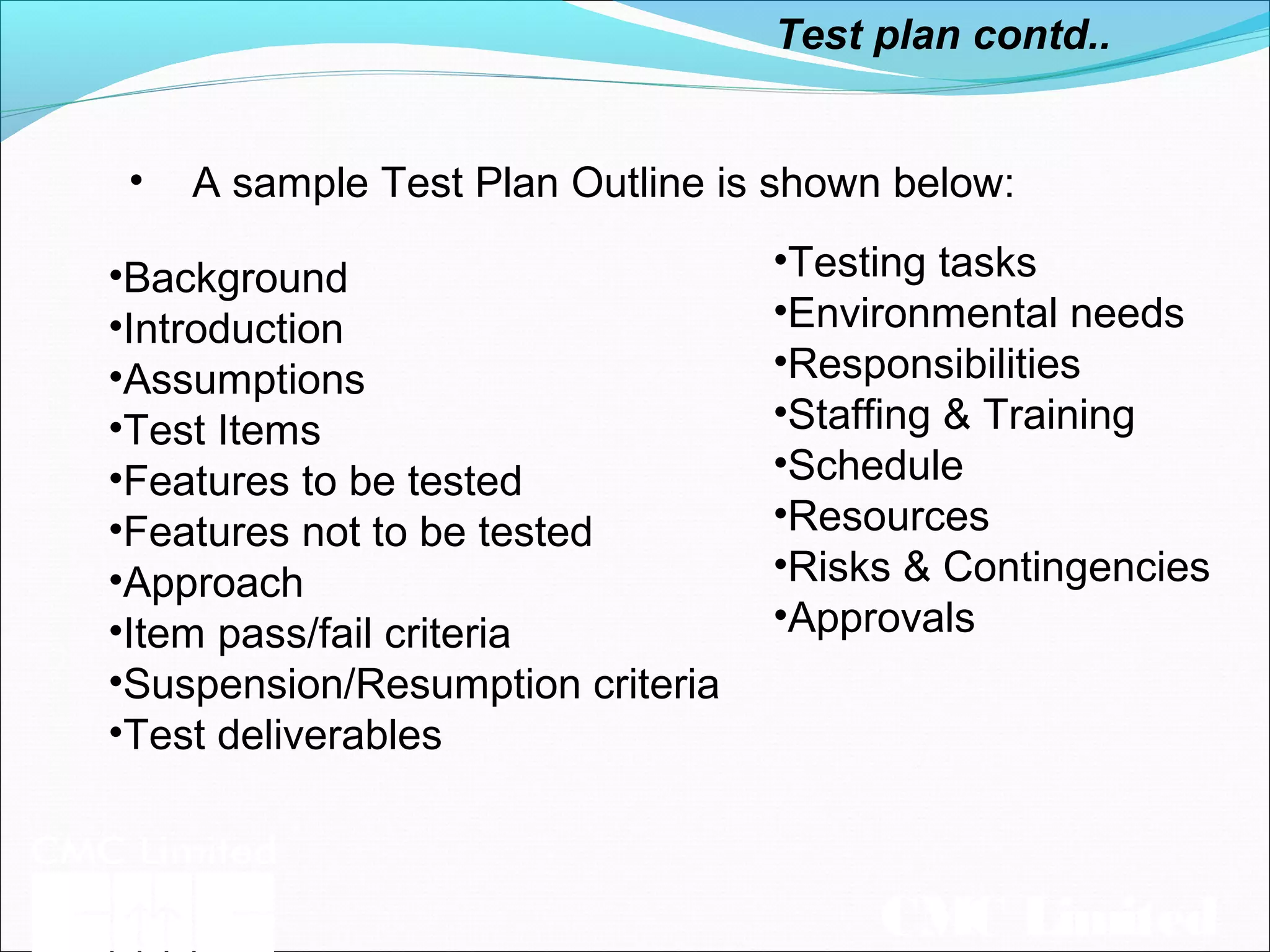 CMC Limited
Test plan contd..
• A sample Test Plan Outline is shown below:
•Testing tasks
•Environmental needs
•Responsibilities
•Staffing & Training
•Schedule
•Resources
•Risks & Contingencies
•Approvals
•Background
•Introduction
•Assumptions
•Test Items
•Features to be tested
•Features not to be tested
•Approach
•Item pass/fail criteria
•Suspension/Resumption criteria
•Test deliverables
 