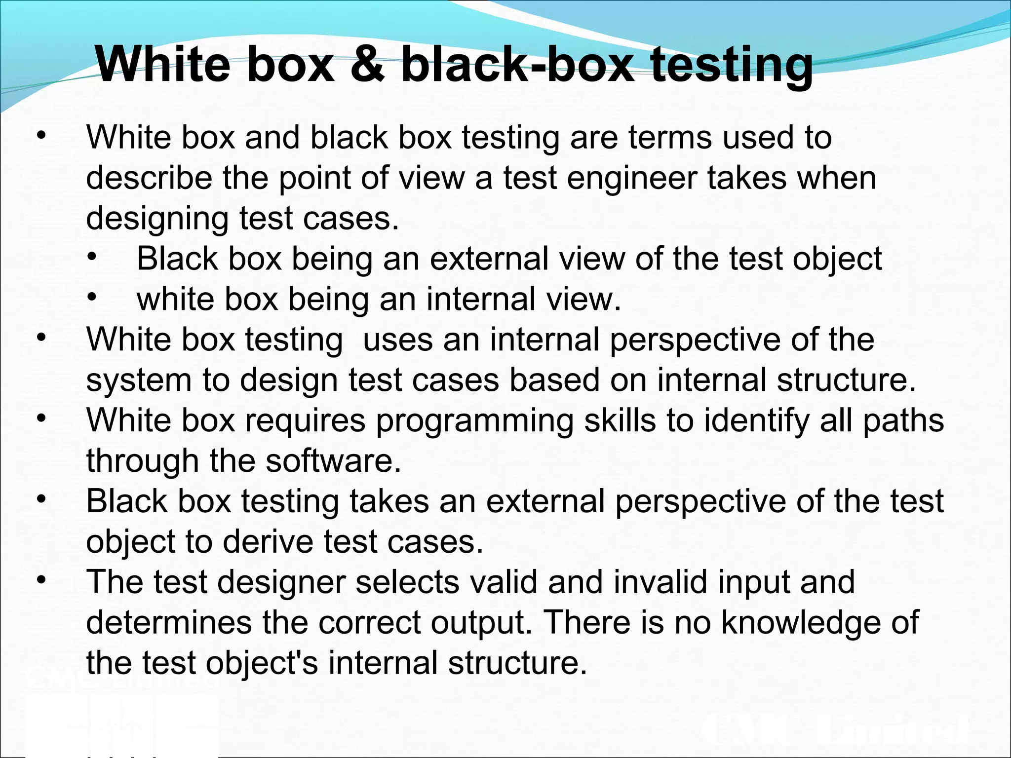 CMC Limited
White box & black-box testing
• White box and black box testing are terms used to
describe the point of view a test engineer takes when
designing test cases.
• Black box being an external view of the test object
• white box being an internal view.
• White box testing uses an internal perspective of the
system to design test cases based on internal structure.
• White box requires programming skills to identify all paths
through the software.
• Black box testing takes an external perspective of the test
object to derive test cases.
• The test designer selects valid and invalid input and
determines the correct output. There is no knowledge of
the test object's internal structure.
 