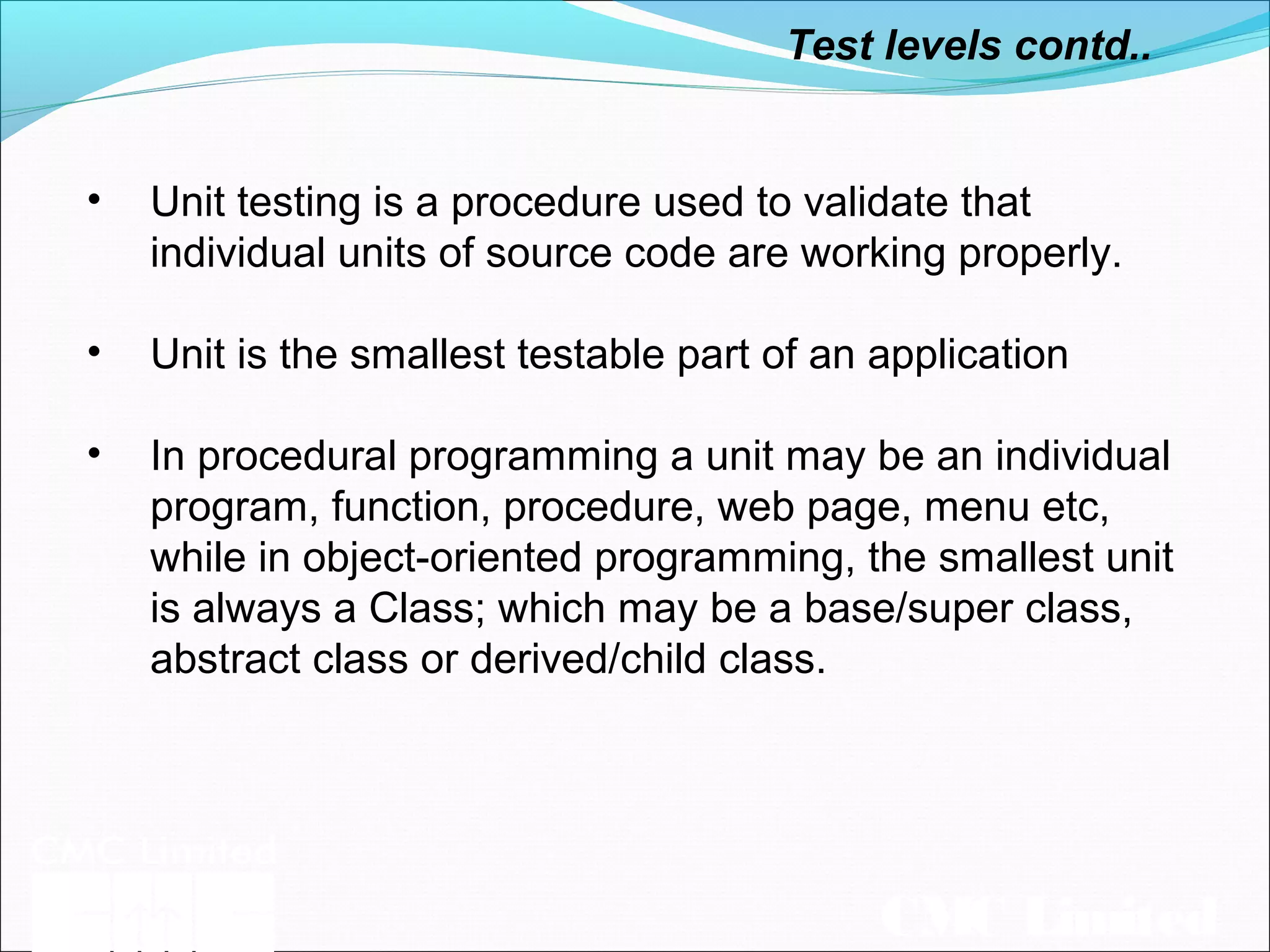 CMC Limited
• Unit testing is a procedure used to validate that
individual units of source code are working properly.
• Unit is the smallest testable part of an application
• In procedural programming a unit may be an individual
program, function, procedure, web page, menu etc,
while in object-oriented programming, the smallest unit
is always a Class; which may be a base/super class,
abstract class or derived/child class.
Test levels contd..
 