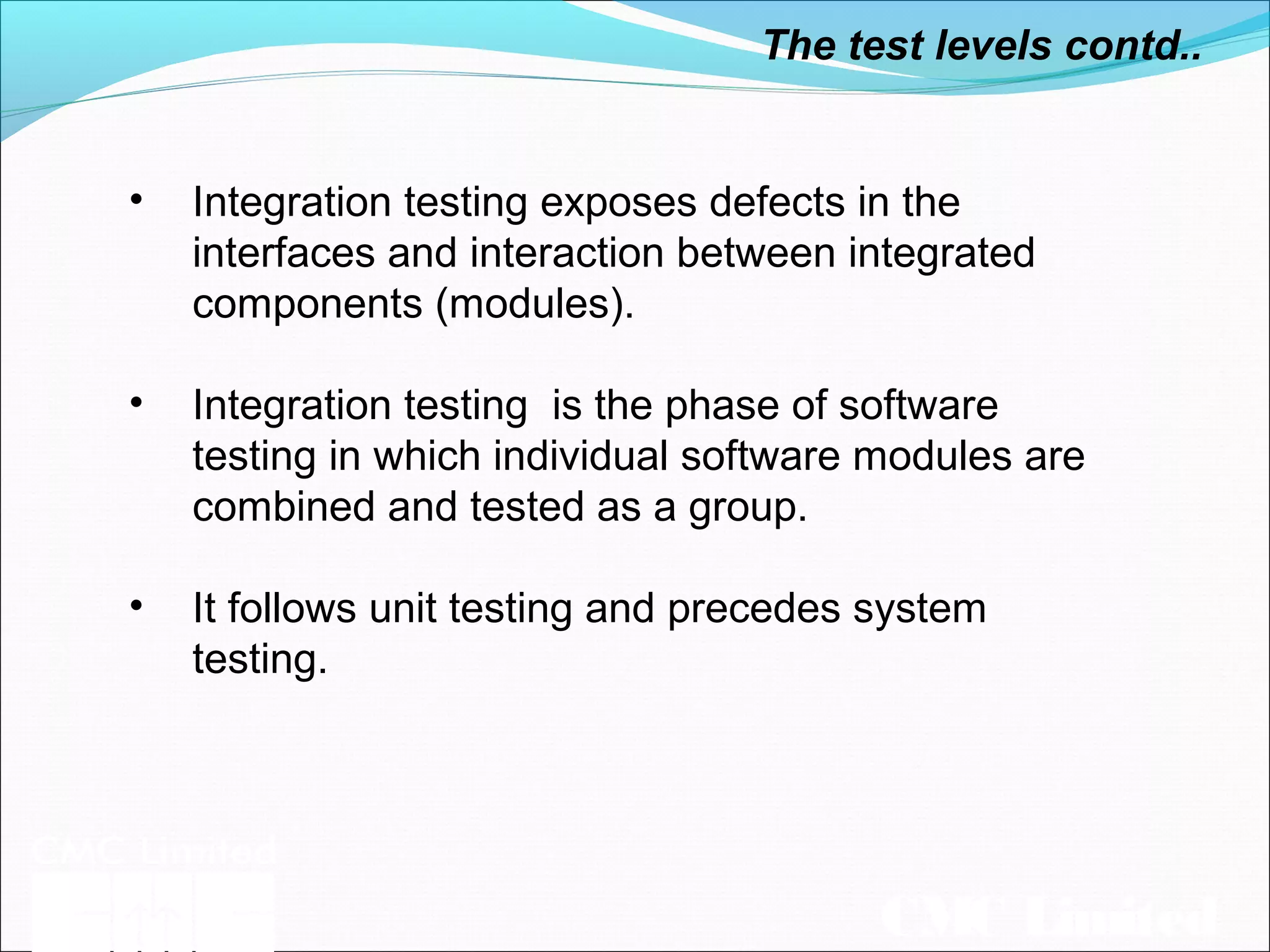 CMC Limited
The test levels contd..
• Integration testing exposes defects in the
interfaces and interaction between integrated
components (modules).
• Integration testing is the phase of software
testing in which individual software modules are
combined and tested as a group.
• It follows unit testing and precedes system
testing.
 
