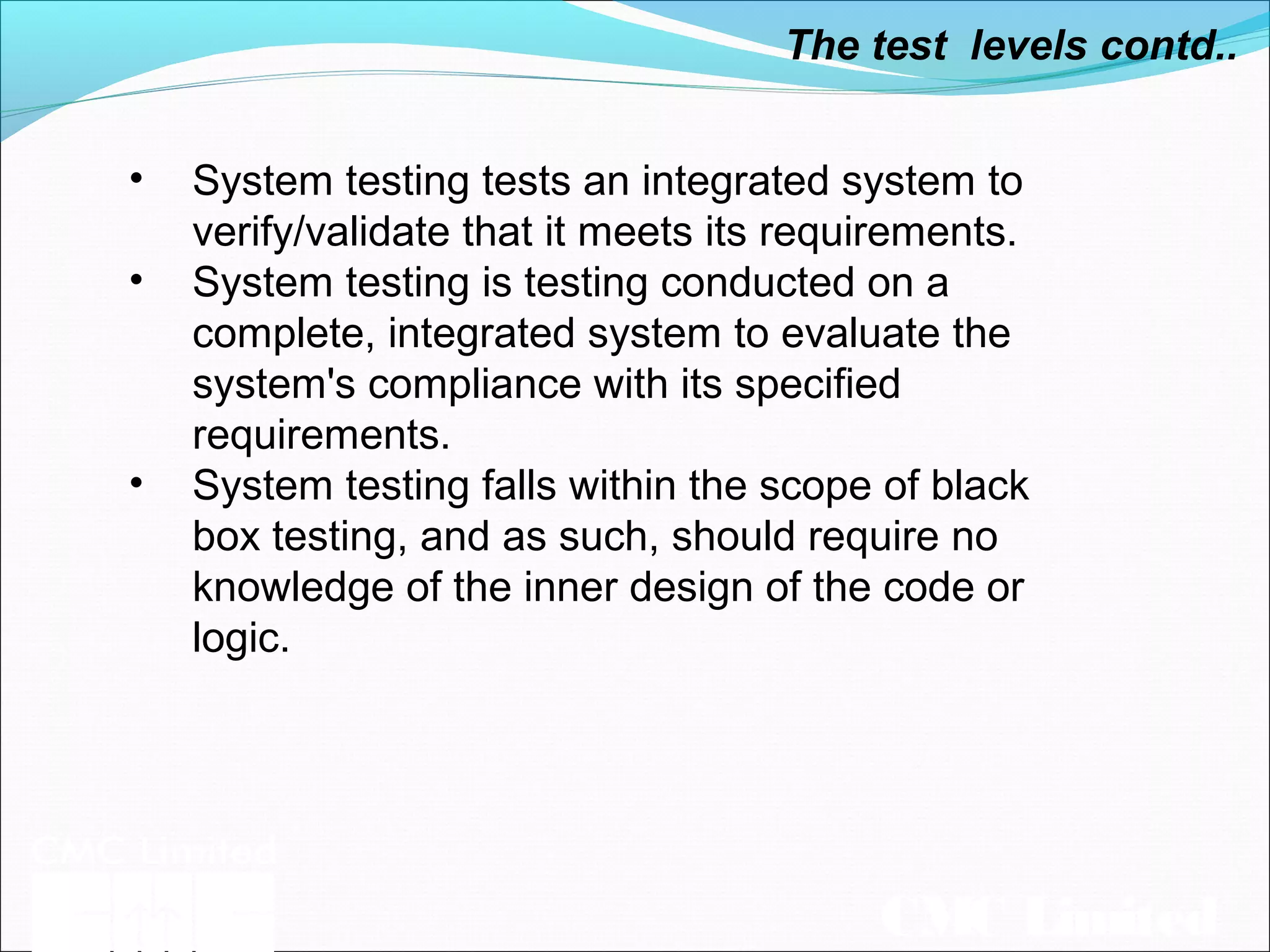 CMC Limited
The test levels contd..
• System testing tests an integrated system to
verify/validate that it meets its requirements.
• System testing is testing conducted on a
complete, integrated system to evaluate the
system's compliance with its specified
requirements.
• System testing falls within the scope of black
box testing, and as such, should require no
knowledge of the inner design of the code or
logic.
 