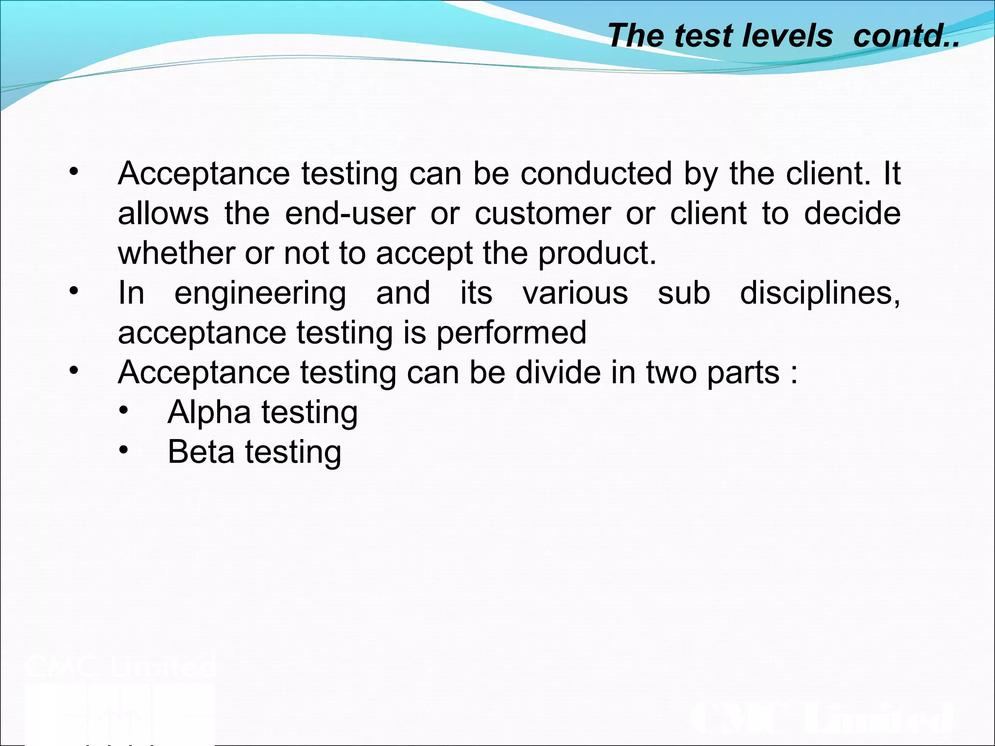 CMC Limited
• Acceptance testing can be conducted by the client. It
allows the end-user or customer or client to decide
whether or not to accept the product.
• In engineering and its various sub disciplines,
acceptance testing is performed
• Acceptance testing can be divide in two parts :
• Alpha testing
• Beta testing
The test levels contd..
 