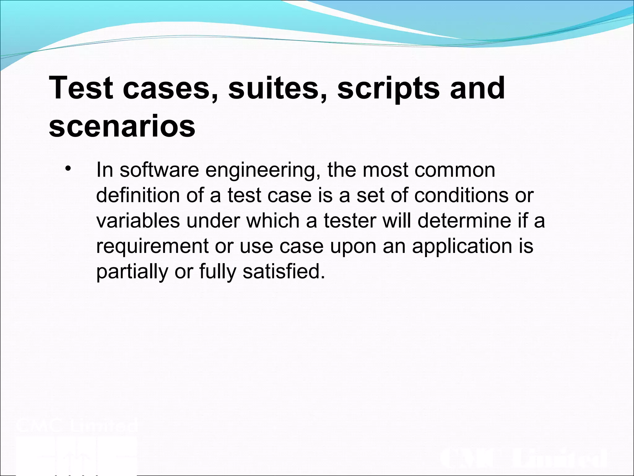 CMC Limited
Test cases, suites, scripts and
scenarios
• In software engineering, the most common
definition of a test case is a set of conditions or
variables under which a tester will determine if a
requirement or use case upon an application is
partially or fully satisfied.
 