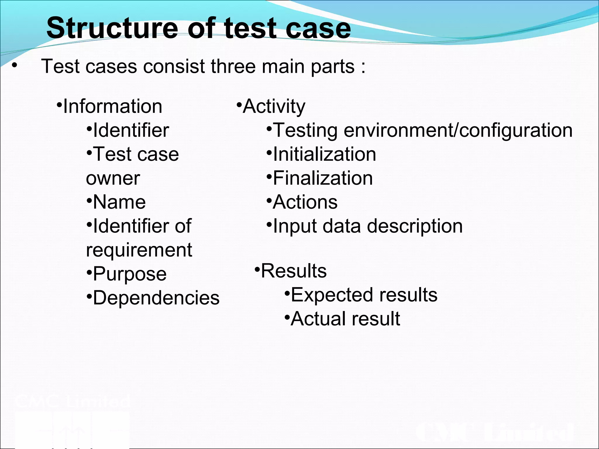 CMC Limited
Structure of test case
• Test cases consist three main parts :
•Results
•Expected results
•Actual result
•Activity
•Testing environment/configuration
•Initialization
•Finalization
•Actions
•Input data description
•Information
•Identifier
•Test case
owner
•Name
•Identifier of
requirement
•Purpose
•Dependencies
 