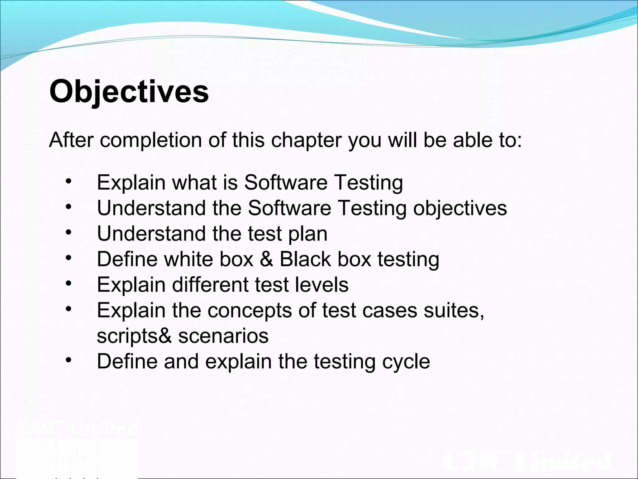 CMC Limited
Objectives
After completion of this chapter you will be able to:
• Explain what is Software Testing
• Understand the Software Testing objectives
• Understand the test plan
• Define white box & Black box testing
• Explain different test levels
• Explain the concepts of test cases suites,
scripts& scenarios
• Define and explain the testing cycle
 