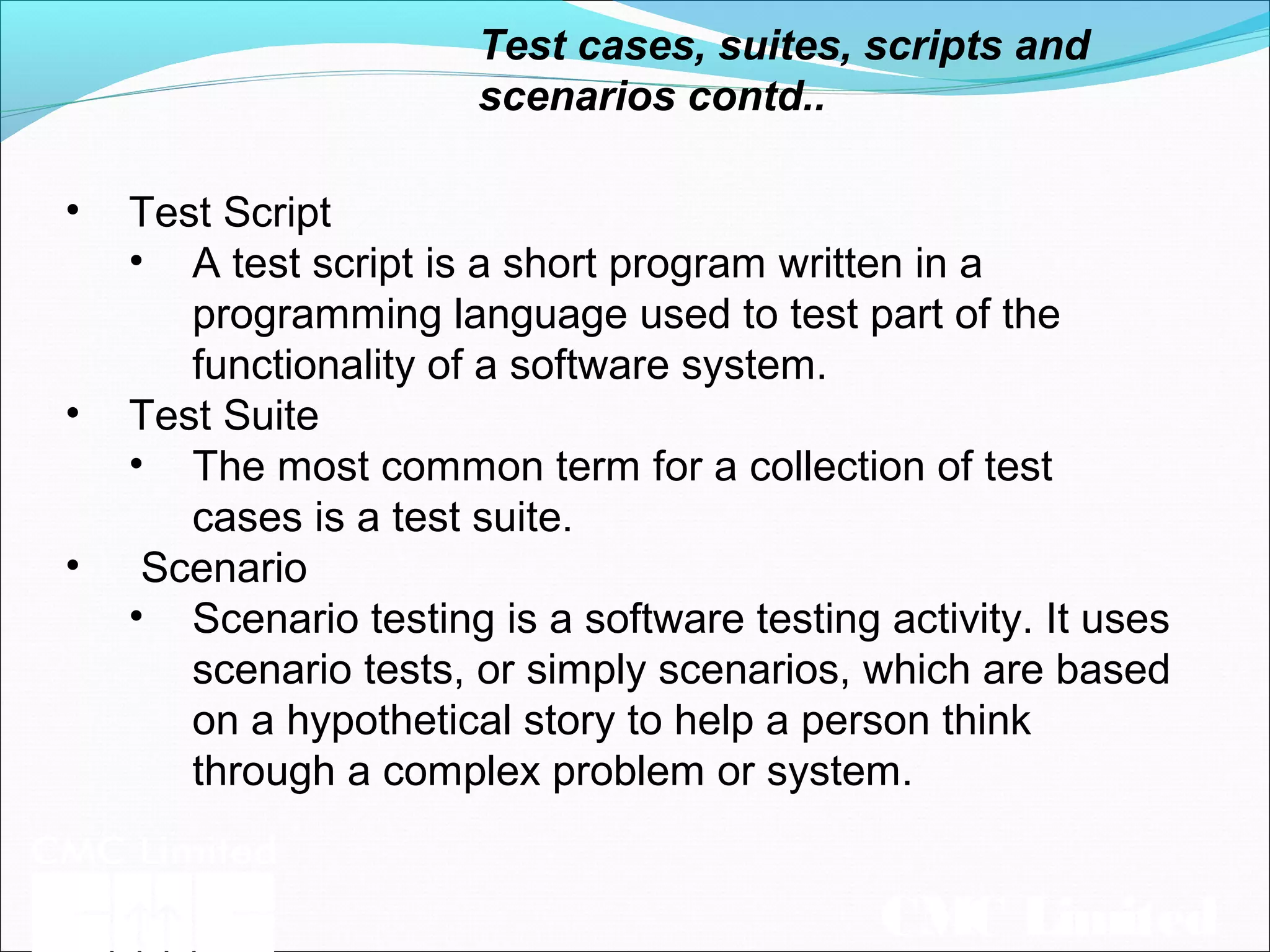 CMC Limited
Test cases, suites, scripts and
scenarios contd..
• Test Script
• A test script is a short program written in a
programming language used to test part of the
functionality of a software system.
• Test Suite
• The most common term for a collection of test
cases is a test suite.
• Scenario
• Scenario testing is a software testing activity. It uses
scenario tests, or simply scenarios, which are based
on a hypothetical story to help a person think
through a complex problem or system.
 