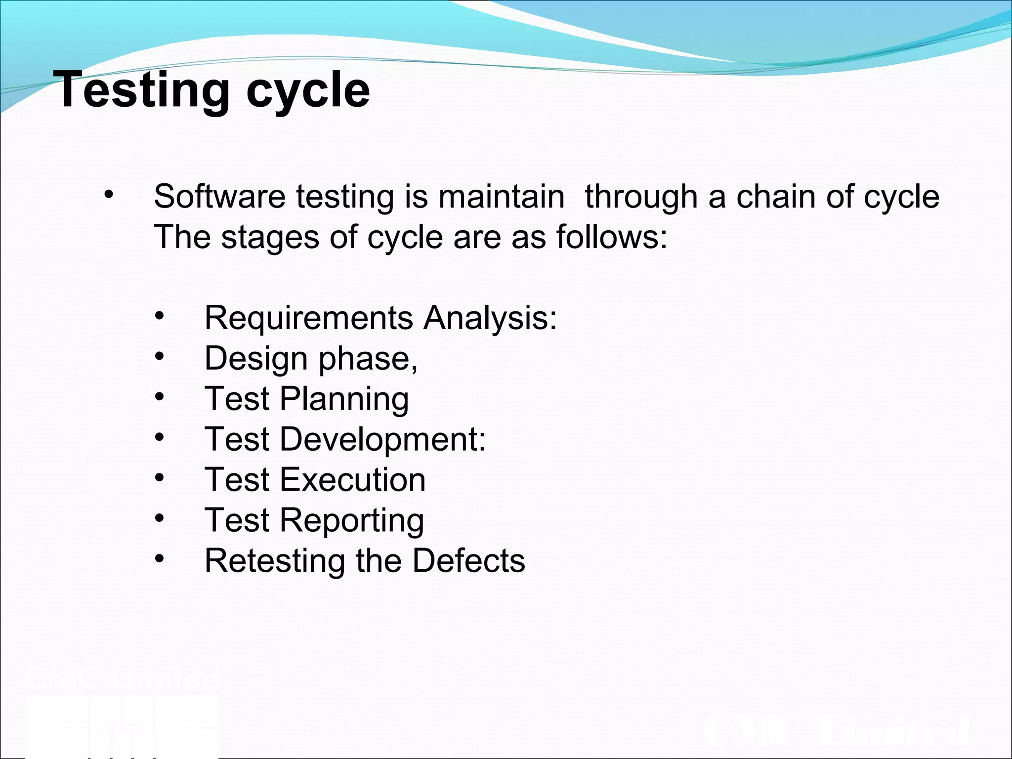 CMC Limited
Testing cycle
• Software testing is maintain through a chain of cycle
The stages of cycle are as follows:
• Requirements Analysis:
• Design phase,
• Test Planning
• Test Development:
• Test Execution
• Test Reporting
• Retesting the Defects
 