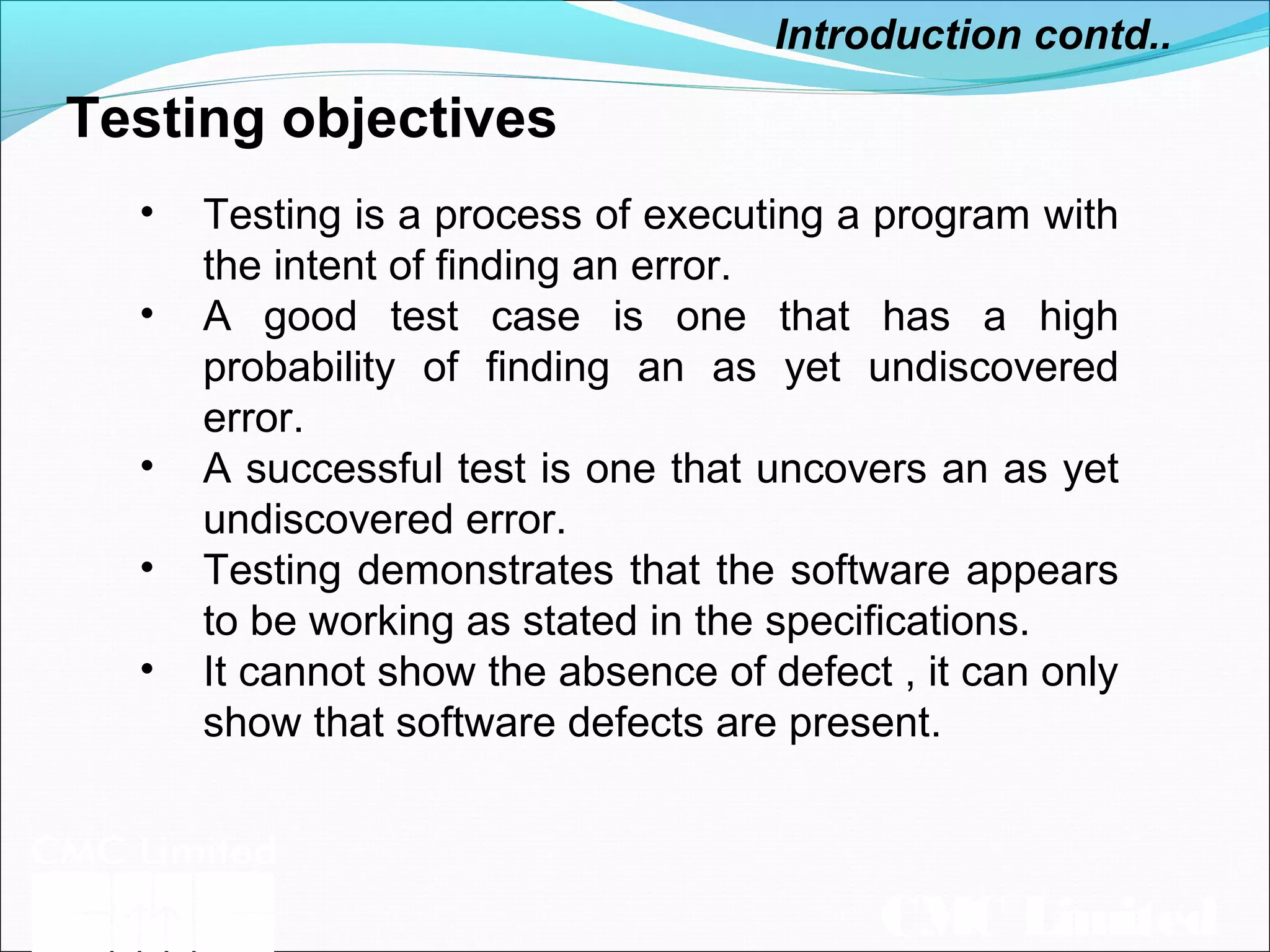 CMC Limited
Testing objectives
Introduction contd..
• Testing is a process of executing a program with
the intent of finding an error.
• A good test case is one that has a high
probability of finding an as yet undiscovered
error.
• A successful test is one that uncovers an as yet
undiscovered error.
• Testing demonstrates that the software appears
to be working as stated in the specifications.
• It cannot show the absence of defect , it can only
show that software defects are present.
 