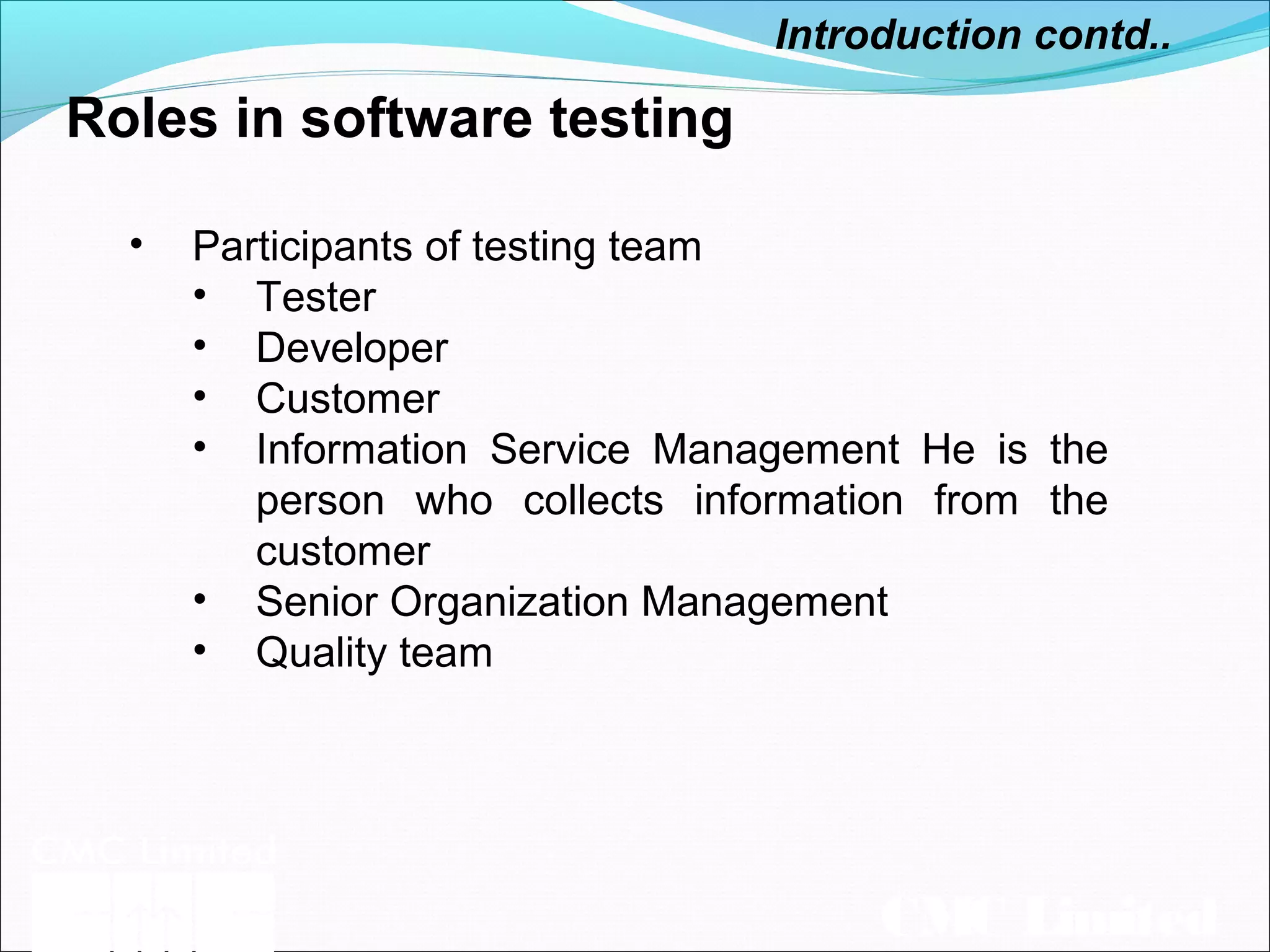 CMC Limited
Roles in software testing
Introduction contd..
• Participants of testing team
• Tester
• Developer
• Customer
• Information Service Management He is the
person who collects information from the
customer
• Senior Organization Management
• Quality team
 