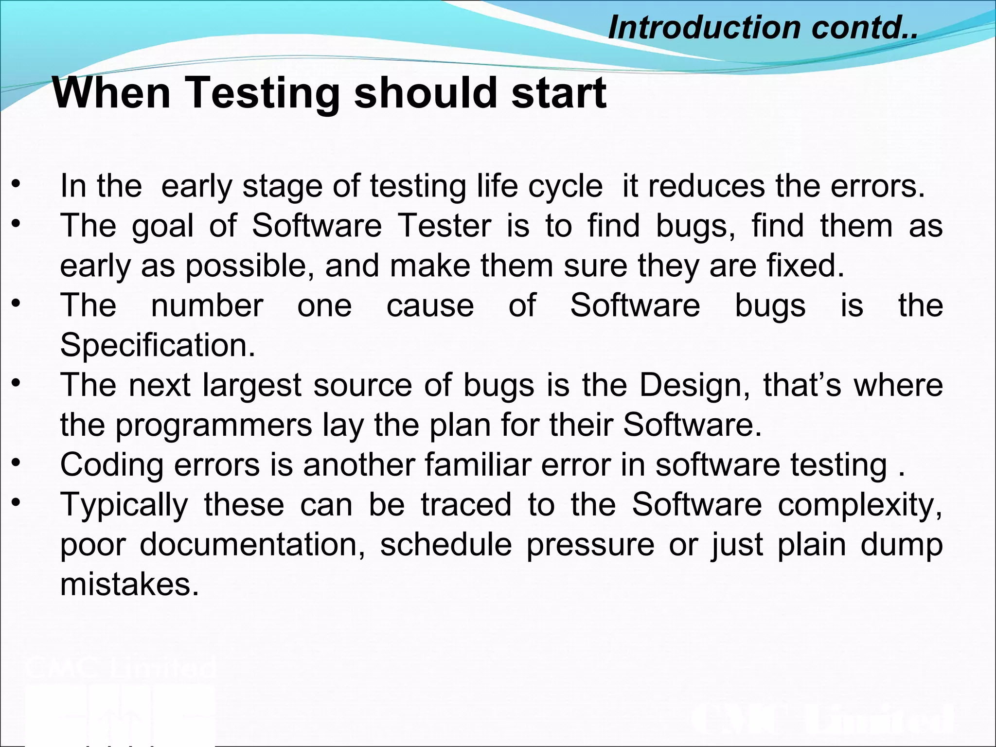 CMC Limited
When Testing should start
Introduction contd..
• In the early stage of testing life cycle it reduces the errors.
• The goal of Software Tester is to find bugs, find them as
early as possible, and make them sure they are fixed.
• The number one cause of Software bugs is the
Specification.
• The next largest source of bugs is the Design, that’s where
the programmers lay the plan for their Software.
• Coding errors is another familiar error in software testing .
• Typically these can be traced to the Software complexity,
poor documentation, schedule pressure or just plain dump
mistakes.
 