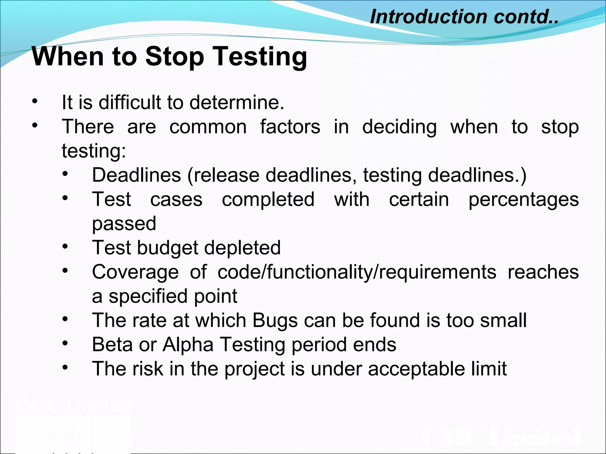 CMC Limited
When to Stop Testing
Introduction contd..
• It is difficult to determine.
• There are common factors in deciding when to stop
testing:
• Deadlines (release deadlines, testing deadlines.)
• Test cases completed with certain percentages
passed
• Test budget depleted
• Coverage of code/functionality/requirements reaches
a specified point
• The rate at which Bugs can be found is too small
• Beta or Alpha Testing period ends
• The risk in the project is under acceptable limit
 