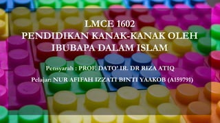 LMCE 1602
PENDIDIKAN KANAK-KANAK OLEH
IBUBAPA DALAM ISLAM
Pelajar: NUR AFIFAH IZZATI BINTI YAAKOB (A159791)
Pensyarah : PROF. DATO’ IR. DR RIZA ATIQ
 
