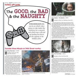 The good, the bad
& the Naughty
Consider these Miracle on 34th Street worthy:
The Battery takes a moment to contemplate life after destroying
virgins in Domination.
Old terror, new face. Finally, an Alien game that delivers.
holiday gift guide
Continued on next page
TOM HODGSON fills
you in on which video
games to take under the
mistletoe for a smooch
and which ones will end
up landing facedown
in the eggnog at the
holiday party.
Eat your
heart out,
Nathan
Drake.
Lara Croft
is here to
stay.
Call of Duty: Black Ops 3 – $59.99
Available on Xbox One, PS4,
Xbox 360, PS3 & PC
For Treyarch, the old adage reigns true:
third time’s a charm. Coming from some-
one who has remained rightfully skeptical
of the constant mediocrity the studio has
churned out over the years, my wonder-
ment took a shade of candy cane red when
I found enjoyment again behind the helm
of a tired franchise.
With a thrilling single-player campaign
that supports four player co-op, a reinvigo-
rated and incredibly unique multiplayer
experience and the most insane and com-
plex zombies yet, Black Ops 3 has more
variety than those $5 holiday-themed tins
of popcorn at Walmart. And while it may
not raise the bar much higher than where
it currently rests, it manages to put itself
at the top of the tree, as it’s the star of the
season for first-person shooters.
Now I have a machine gun. Ho, ho, ho.
Alien: Isolation – The Collection – $39.99
Available on Xbox Live, PlayStation Store & PC
The Alien franchise to video games and movies has be-
come that deadbeat parent that comes around once a year
with a flashy, new gift to win your affection, then is out the
door again before the ham hits the table. You can now cancel
your family counselor.
More Alien than Aliens, Alien: Isolation – The Collection
is an intelligent and methodically paced story of separa-
tion and survival brought to grand magnificence. There’s
no witty banter from Hicks, no liberal M56 Smartgun usage
of Vasquez — just you, the darkness and all the maddening
obstacles that stand between you and your faceoff with the
Alien. As you trudge down the darkened corridors that ab-
solutely nail the unnerving aesthetic of Ripley’s initial hell,
the anxiety remains unabated, as the threats loom larger and
cast darker shadows at every turn.
You thought receiving a sweater from Grandma was your
biggest fear this Christmas. Guess again.
Rise of the Tomb Raider – $59.99
Available on Xbox One & Xbox 360
Nathan Drake has some petite shoes to fill. Contrary to
James Brown, Lara Croft has made this a woman’s world.
After breaking out of her bosomy and objectified shell, she
scoffed at all the preconceived notions and grew into the fe-
male Bear Grylls.
Living off of the land and jumping from shaky ground to
swing on broken limbs, every moment in Rise of the Tomb
Raider provides some sort of sensory overload. Dynamic mu-
sic heightens the threats around you, magnificent lost tombs
provide a sense of awe and intrigue and the world is your
jungle gym, as you put yourself in harm’s way at every press
of the button. With a crafting system used from the items
you’ve scavenged and a skill tree to hone your skills, your in-
game evolution progresses along much like the promise and
potential this franchise now possesses. This year, Mrs. Claus
wears the pants.
freepik.com
mercury page 10 December 9-15, 2015
 