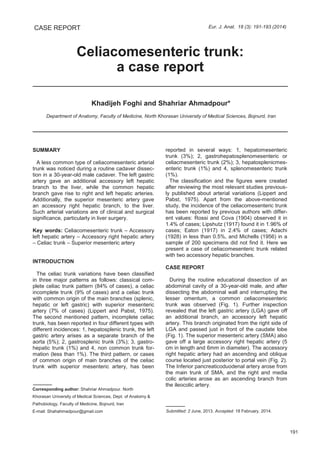 Celiacomesenteric trunk:
a case report
CASE REPORT Eur. J. Anat. 18 (3): 191-193 (2014)
Khadijeh Foghi and Shahriar Ahmadpour*
Department of Anatomy, Faculty of Medicine, North Khorasan University of Medical Sciences, Bojnurd, Iran
SUMMARY
A less common type of celiacomesenteric arterial
trunk was noticed during a routine cadaver dissec-
tion in a 30-year-old male cadaver. The left gastric
artery gave an additional accessory left hepatic
branch to the liver, while the common hepatic
branch gave rise to right and left hepatic arteries.
Additionally, the superior mesenteric artery gave
an accessory right hepatic branch, to the liver.
Such arterial variations are of clinical and surgical
significance, particularly in liver surgery.
Key words: Celiacomesenteric trunk – Accessory
left hepatic artery – Accessory right hepatic artery
– Celiac trunk – Superior mesenteric artery
INTRODUCTION
The celiac trunk variations have been classified
in three major patterns as follows: classical com-
plete celiac trunk pattern (84% of cases), a celiac
incomplete trunk (9% of cases) and a celiac trunk
with common origin of the main branches (splenic,
hepatic or left gastric) with superior mesenteric
artery (7% of cases) (Lippert and Pabst, 1975).
The second mentioned pattern, incomplete celiac
trunk, has been reported in four different types with
different incidences: 1, hepatosplenic trunk, the left
gastric artery arises as a separate branch of the
aorta (5%); 2, gastrosplenic trunk (3%); 3, gastro-
hepatic trunk (1%) and 4, non common trunk for-
mation (less than 1%). The third pattern, or cases
of common origin of main branches of the celiac
trunk with superior mesenteric artery, has been
reported in several ways: 1, hepatomesenteric
trunk (3%); 2, gastrohepatosplenomesenteric or
celiacmesenteric trunk (2%); 3, hepatosplenicmes-
enteric trunk (1%) and 4, splenomesenteric trunk
(1%).
The classification and the figures were created
after reviewing the most relevant studies previous-
ly published about arterial variations (Lippert and
Pabst, 1975). Apart from the above-mentioned
study, the incidence of the celiacomesenteric trunk
has been reported by previous authors with differ-
ent values: Rossi and Cova (1904) observed it in
1.4% of cases; Lipshutz (1917) found it in 1.96% of
cases; Eaton (1917) in 2.4% of cases; Adachi
(1928) in less than 0.5%, and Michells (1956) in a
sample of 200 specimens did not find it. Here we
present a case of celiacomesenteric trunk related
with two accessory hepatic branches.
CASE REPORT
During the routine educational dissection of an
abdominal cavity of a 30-year-old male, and after
dissecting the abdominal wall and interrupting the
lesser omentum, a common celiacomesenteric
trunk was observed (Fig. 1). Further inspection
revealed that the left gastric artery (LGA) gave off
an additional branch, an accessory left hepatic
artery. This branch originated from the right side of
LGA and passed just in front of the caudate lobe
(Fig. 1). The superior mesenteric artery (SMA) also
gave off a large accessory right hepatic artery (5
cm in length and 6mm in diameter). The accessory
right hepatic artery had an ascending and oblique
course located just posterior to portal vein (Fig. 2).
The Inferior pancreaticoduodenal artery arose from
the main trunk of SMA, and the right and media
colic arteries arose as an ascending branch from
the ileocolic artery.
191
Submitted: 2 June, 2013. Accepted: 18 February, 2014.
Corresponding author: Shahriar Ahmadpour. North
Khorasan University of Medical Sciences, Dept. of Anatomy &
Pathobiology, Faculty of Medicine, Bojnurd, Iran
E-mail: Shahahmadpour@gmail.com
 