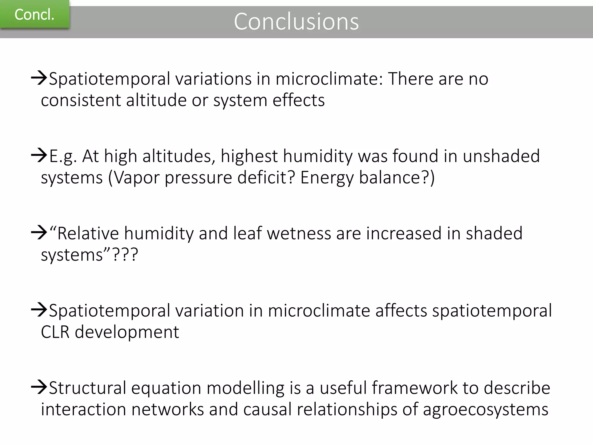 ConclusionsConcl.
Spatiotemporal variations in microclimate: There are no
consistent altitude or system effects
E.g. At high altitudes, highest humidity was found in unshaded
systems (Vapor pressure deficit? Energy balance?)
“Relative humidity and leaf wetness are increased in shaded
systems”???
Spatiotemporal variation in microclimate affects spatiotemporal
CLR development
Structural equation modelling is a useful framework to describe
interaction networks and causal relationships of agroecosystems
 