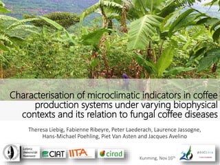 Theresa Liebig, Fabienne Ribeyre, Peter Laederach, Laurence Jassogne,
Hans-Michael Poehling, Piet Van Asten and Jacques Avelino
Characterisation of microclimatic indicators in coffee
production systems under varying biophysical
contexts and its relation to fungal coffee diseases
Kunming, Nov.16th
 