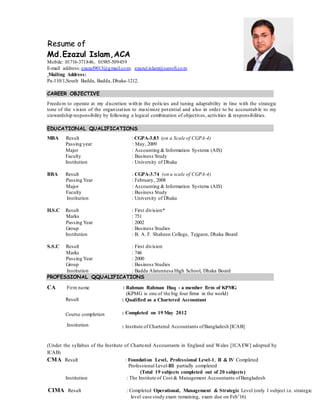 Resume of
Md.Ezazul Islam,ACA
Mobile: 01716-371846, 01985-509459
E-mail address:ezazul9013@gmail.com; ezazul.islam@sanofi.com
Mailing Address:
Pa-110/1,South Badda, Badda, Dhaka-1212.
CAREER OBJECTIVE
Freedom to operate at my discretion within the policies and tuning adaptability in line with the strategic
tone of the vision of the organization to maximize potential and also in order to be accountable to my
stewardship responsibility by following a logical combination of objectives, activities & responsibilities.
EDUCATIONAL QUALIFICATIONS
MBA Result : CGPA-3.83 (on a Scale of CGPA-4)
Passing year : May, 2009
Major : Accounting & Information Systems (AIS)
Faculty : Business Study
Institution : University of Dhaka
BBA Result : CGPA-3.74 (on a scale of CGPA-4)
Passing Year : February, 2008
Major : Accounting & Information Systems (AIS)
Faculty : Business Study
Institution : University of Dhaka
H.S.C Result : First division*
Marks : 751
Passing Year : 2002
Group : Business Studies
Institution : B. A. F. Shaheen College, Tejgaon, Dhaka Board
S.S.C Result : First division
Marks : 746
Passing Year : 2000
Group : Business Studies
Institution : Badda Alatunnesa High School, Dhaka Board
PROFESSIONAL QQUALIFICATIONS
CA Firm name
Result
Course completion
Institution
: Rahman Rahman Huq - a member firm of KPMG
(KPMG is one of the big four firms in the world)
: Qualified as a Chartered Accountant
: Completed on 19 May 2012
: Institute of Chartered Accountants ofBangladesh [ICAB]
(Under the syllabus of the Institute of Chartered Accountants in England and Wales [ICAEW] adopted by
ICAB)
CMA Result : Foundation Level, Professional Level-1, II & IV Completed
Professional Level-III partially completed
(Total 19 subjects completed out of 20 subjects)
Institution : The Institute of Cost & Management Accountants ofBangladesh
CIMA Result : Completed Operational, Management & Strategic Level (only 1 subject i.e. strategic
level case study exam remaining, exam due on Feb’16)
 