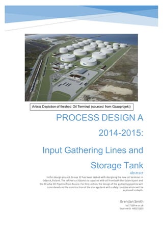 PROCESS DESIGN A
2014-2015:
Input Gathering Lines and
Storage Tank
Gdansk Oil Terminal
Brendan Smith
bs171@hw.ac.uk
Student ID:H00155203
Abstract
In this design project, Group 12 has been tasked with designingthe new oil terminal in
Gdansk,Poland.The refinery at Gdansk is supplied with oil fromboth the Gdansk port and
the Druzba Oil Pipelinefrom Russia.For this section,the design of the gatheringpipelinewill
considered and the construction of the storage tank with safety considerationswill be
explored in depth.
Artists Depiction of finished Oil Terminal (sourced from Gazoprojekt)
 