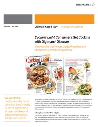 As the largest epicurean magazine in the country, Cooking Light (owned by Time Inc.) helps more than
11 million consumers every issue with its accessible approach to healthy food, and its coverage of
nutrition, home, beauty, travel and other lifestyle topics. The brand has always had a strong interest in
consumer engagement, and the team was looking to enhance the consumer experience by seamlessly
transitioning them from the print edition to the digital tools available on the brand’s sister website,
MyRecipes.com.
Enticing Consumers from Print to Digital
Cooking Light wanted to make it easy for a print consumer to find recipes online and use the rich
array of tools available for shopping, menu planning, sharing recipes and more. The publication
had previously tried various 2D barcodes, but nothing was visually pleasing to the consumer or the
magazine’s design team.
“We wanted to
deploy a unified and
consistent technology
in order to provide a
simple, reliable and
positive experience
for the consumer.”
Digimarc®
Discover Digimarc Case Study | Interactive Magazines
Cooking Light Consumers Get Cooking
with Digimarc®
Discover
Watermarking Ties Print to Digital Properties and
Strengthens Consumer Engagement
 