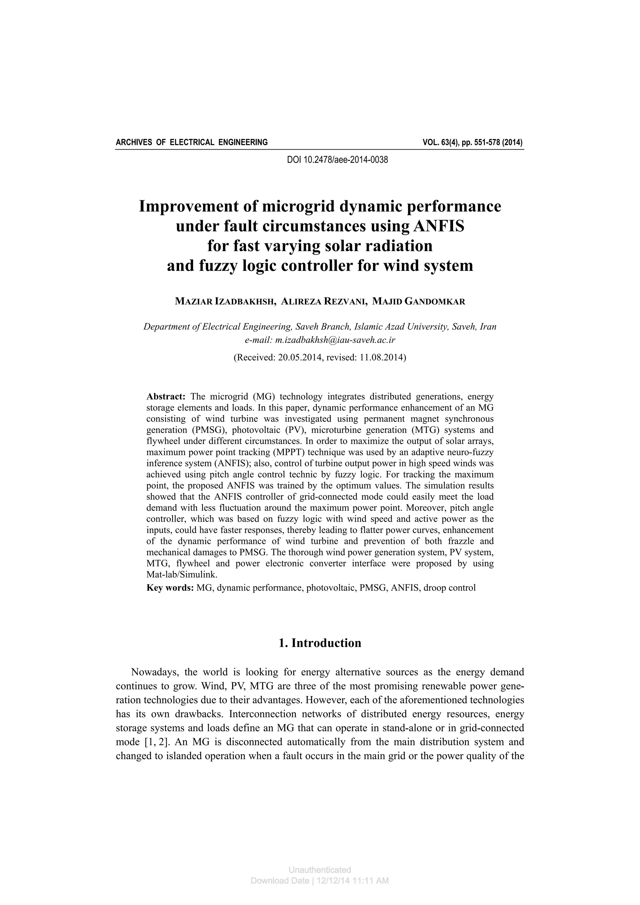 ARCHIVES OF ELECTRICAL ENGINEERING VOL. 63(4), pp. 551-578 (2014)
DOI 10.2478/aee-2014-0038
Improvement of microgrid dynamic performance
under fault circumstances using ANFIS
for fast varying solar radiation
and fuzzy logic controller for wind system
MAZIAR IZADBAKHSH, ALIREZA REZVANI, MAJID GANDOMKAR
Department of Electrical Engineering, Saveh Branch, Islamic Azad University, Saveh, Iran
e-mail: m.izadbakhsh@iau-saveh.ac.ir
(Received: 20.05.2014, revised: 11.08.2014)
Abstract: The microgrid (MG) technology integrates distributed generations, energy
storage elements and loads. In this paper, dynamic performance enhancement of an MG
consisting of wind turbine was investigated using permanent magnet synchronous
generation (PMSG), photovoltaic (PV), microturbine generation (MTG) systems and
flywheel under different circumstances. In order to maximize the output of solar arrays,
maximum power point tracking (MPPT) technique was used by an adaptive neuro-fuzzy
inference system (ANFIS); also, control of turbine output power in high speed winds was
achieved using pitch angle control technic by fuzzy logic. For tracking the maximum
point, the proposed ANFIS was trained by the optimum values. The simulation results
showed that the ANFIS controller of grid-connected mode could easily meet the load
demand with less fluctuation around the maximum power point. Moreover, pitch angle
controller, which was based on fuzzy logic with wind speed and active power as the
inputs, could have faster responses, thereby leading to flatter power curves, enhancement
of the dynamic performance of wind turbine and prevention of both frazzle and
mechanical damages to PMSG. The thorough wind power generation system, PV system,
MTG, flywheel and power electronic converter interface were proposed by using
Mat-lab/Simulink.
Key words: MG, dynamic performance, photovoltaic, PMSG, ANFIS, droop control
1. Introduction
Nowadays, the world is looking for energy alternative sources as the energy demand
continues to grow. Wind, PV, MTG are three of the most promising renewable power gene-
ration technologies due to their advantages. However, each of the aforementioned technologies
has its own drawbacks. Interconnection networks of distributed energy resources, energy
storage systems and loads define an MG that can operate in stand-alone or in grid-connected
mode [1, 2]. An MG is disconnected automatically from the main distribution system and
changed to islanded operation when a fault occurs in the main grid or the power quality of the
Unauthenticated
Download Date | 12/12/14 11:11 AM
 