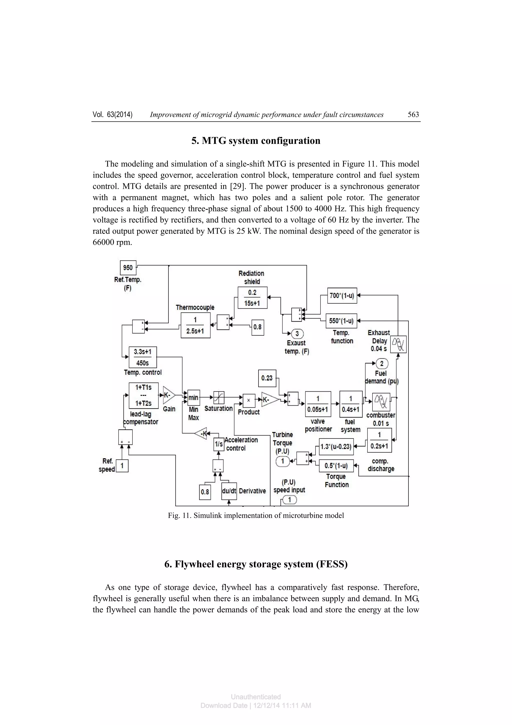 Vol. 63(2014) Improvement of microgrid dynamic performance under fault circumstances 563
5. MTG system configuration
The modeling and simulation of a single-shift MTG is presented in Figure 11. This model
includes the speed governor, acceleration control block, temperature control and fuel system
control. MTG details are presented in [29]. The power producer is a synchronous generator
with a permanent magnet, which has two poles and a salient pole rotor. The generator
produces a high frequency three-phase signal of about 1500 to 4000 Hz. This high frequency
voltage is rectified by rectifiers, and then converted to a voltage of 60 Hz by the inverter. The
rated output power generated by MTG is 25 kW. The nominal design speed of the generator is
66000 rpm.
Fig. 11. Simulink implementation of microturbine model
6. Flywheel energy storage system (FESS)
As one type of storage device, flywheel has a comparatively fast response. Therefore,
flywheel is generally useful when there is an imbalance between supply and demand. In MG,
the flywheel can handle the power demands of the peak load and store the energy at the low
Unauthenticated
Download Date | 12/12/14 11:11 AM
 