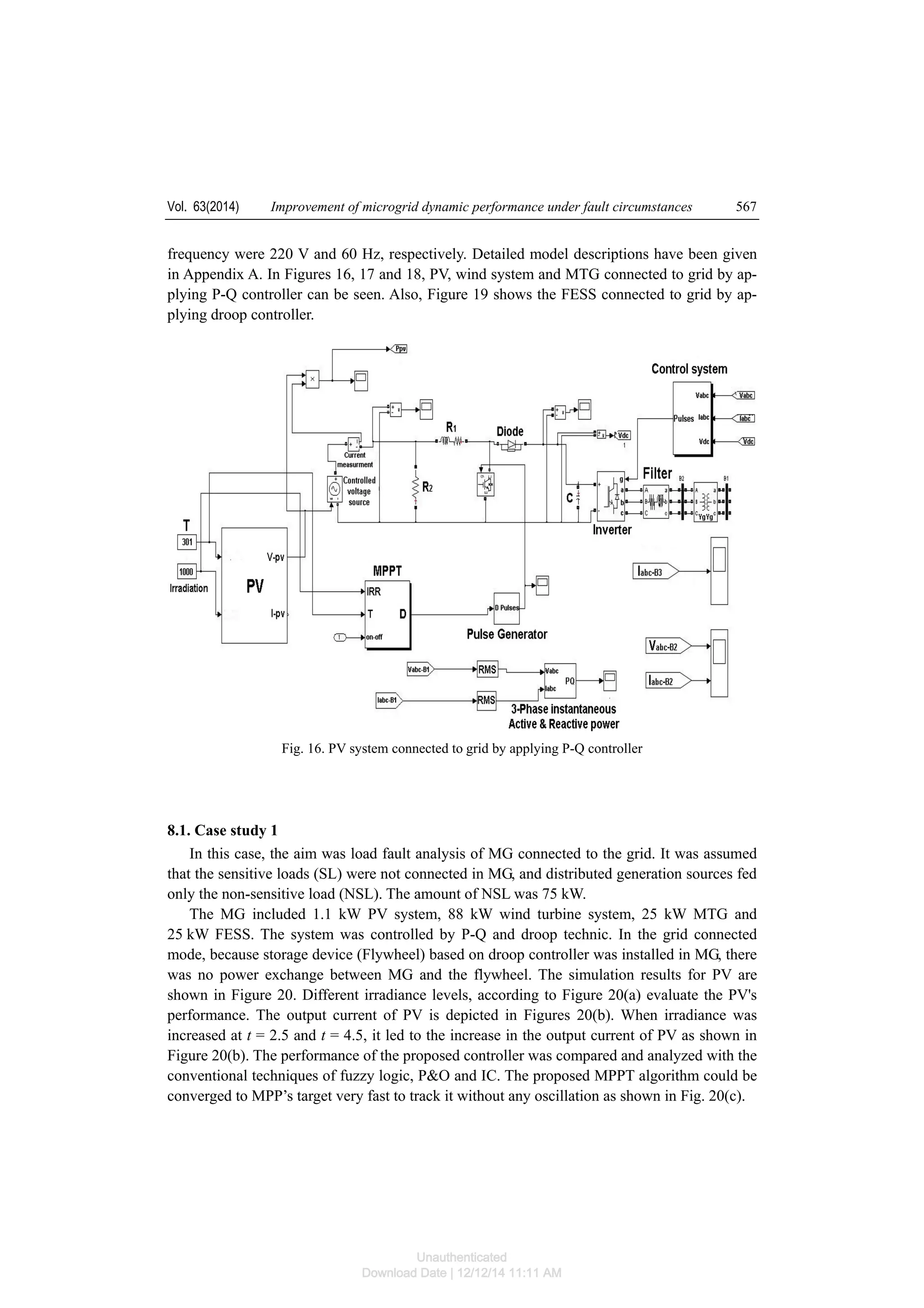 Vol. 63(2014) Improvement of microgrid dynamic performance under fault circumstances 567
frequency were 220 V and 60 Hz, respectively. Detailed model descriptions have been given
in Appendix A. In Figures 16, 17 and 18, PV, wind system and MTG connected to grid by ap-
plying P-Q controller can be seen. Also, Figure 19 shows the FESS connected to grid by ap-
plying droop controller.
Fig. 16. PV system connected to grid by applying P-Q controller
8.1. Case study 1
In this case, the aim was load fault analysis of MG connected to the grid. It was assumed
that the sensitive loads (SL) were not connected in MG, and distributed generation sources fed
only the non-sensitive load (NSL). The amount of NSL was 75 kW.
The MG included 1.1 kW PV system, 88 kW wind turbine system, 25 kW MTG and
25 kW FESS. The system was controlled by P-Q and droop technic. In the grid connected
mode, because storage device (Flywheel) based on droop controller was installed in MG, there
was no power exchange between MG and the flywheel. The simulation results for PV are
shown in Figure 20. Different irradiance levels, according to Figure 20(a) evaluate the PV's
performance. The output current of PV is depicted in Figures 20(b). When irradiance was
increased at t = 2.5 and t = 4.5, it led to the increase in the output current of PV as shown in
Figure 20(b). The performance of the proposed controller was compared and analyzed with the
conventional techniques of fuzzy logic, P&O and IC. The proposed MPPT algorithm could be
converged to MPP’s target very fast to track it without any oscillation as shown in Fig. 20(c).
Unauthenticated
Download Date | 12/12/14 11:11 AM
 