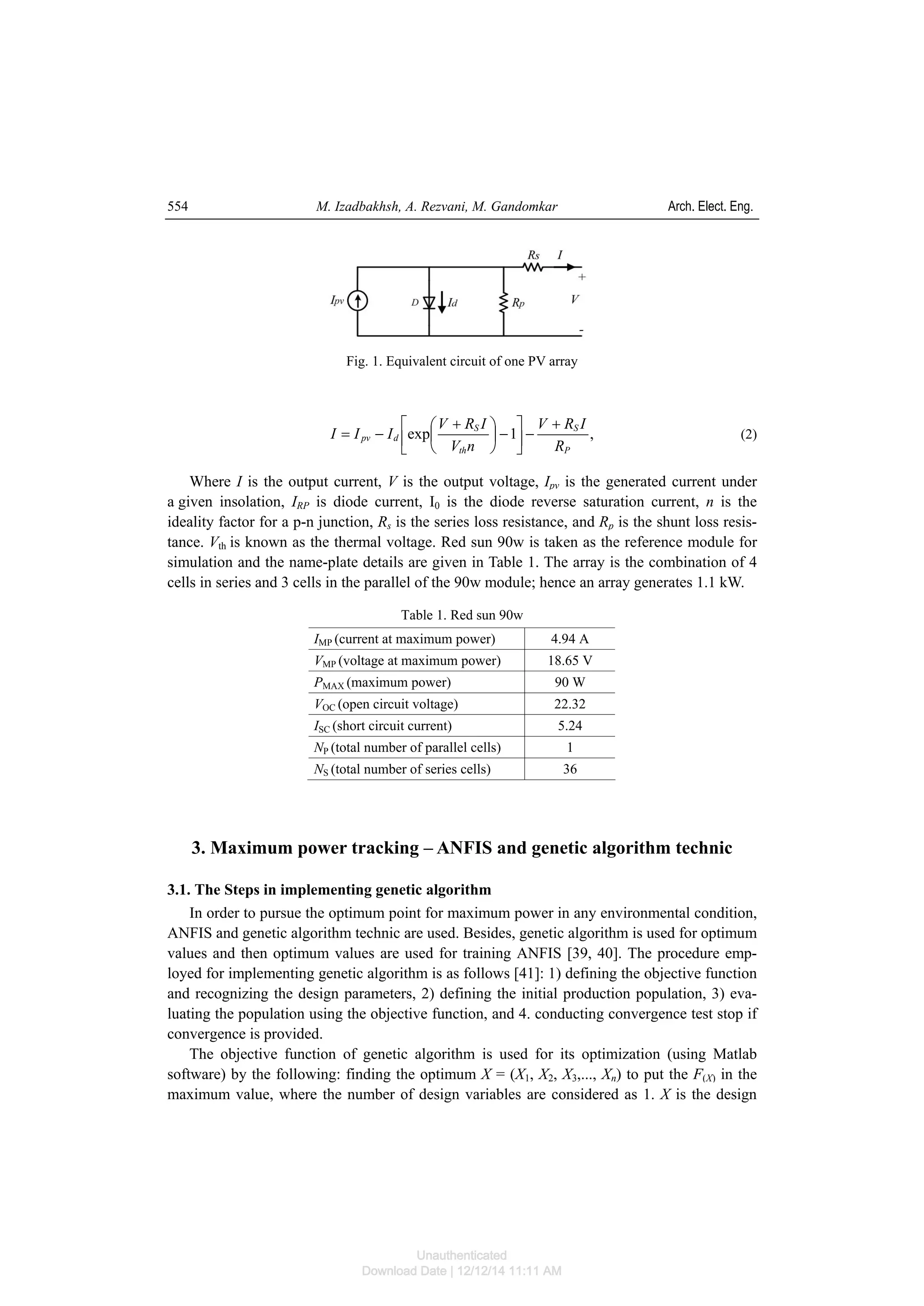 M. Izadbakhsh, A. Rezvani, M. Gandomkar Arch. Elect. Eng.554
Fig. 1. Equivalent circuit of one PV array
,1exp
P
S
th
S
dpv
R
IRV
nV
IRV
III
+
−⎥
⎦
⎤
⎢
⎣
⎡
−⎟
⎠
⎞
⎜
⎝
⎛ +
−= (2)
Where I is the output current, V is the output voltage, Ipv is the generated current under
a given insolation, IRP is diode current, I0 is the diode reverse saturation current, n is the
ideality factor for a p-n junction, Rs is the series loss resistance, and Rp is the shunt loss resis-
tance. Vth is known as the thermal voltage. Red sun 90w is taken as the reference module for
simulation and the name-plate details are given in Table 1. The array is the combination of 4
cells in series and 3 cells in the parallel of the 90w module; hence an array generates 1.1 kW.
Table 1. Red sun 90w
IMP (current at maximum power) 4.94 A
VMP (voltage at maximum power) 18.65 V
PMAX (maximum power) 90 W
VOC (open circuit voltage) 22.32
ISC (short circuit current) 5.24
NP (total number of parallel cells) 1
NS (total number of series cells) 36
3. Maximum power tracking – ANFIS and genetic algorithm technic
3.1. The Steps in implementing genetic algorithm
In order to pursue the optimum point for maximum power in any environmental condition,
ANFIS and genetic algorithm technic are used. Besides, genetic algorithm is used for optimum
values and then optimum values are used for training ANFIS [39, 40]. The procedure emp-
loyed for implementing genetic algorithm is as follows [41]: 1) defining the objective function
and recognizing the design parameters, 2) defining the initial production population, 3) eva-
luating the population using the objective function, and 4. conducting convergence test stop if
convergence is provided.
The objective function of genetic algorithm is used for its optimization (using Matlab
software) by the following: finding the optimum X = (X1, X2, X3,..., Xn) to put the F(X) in the
maximum value, where the number of design variables are considered as 1. X is the design
Unauthenticated
Download Date | 12/12/14 11:11 AM
 
