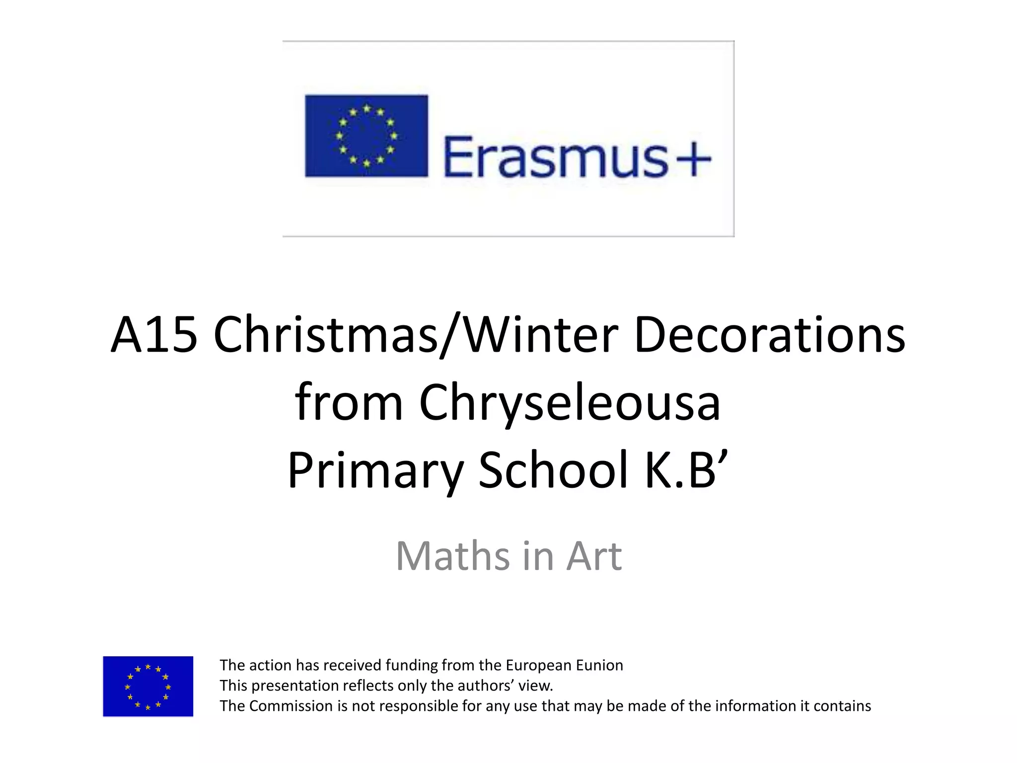 A15 Christmas/Winter Decorations
from Chryseleousa
Primary School K.B’
Maths in Art
The action has received funding from the European Eunion
This presentation reflects only the authors’ view.
The Commission is not responsible for any use that may be made of the information it contains
