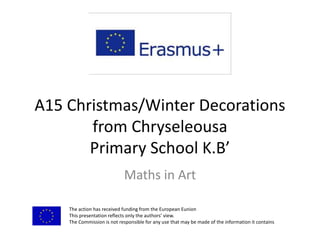 A15 Christmas/Winter Decorations
from Chryseleousa
Primary School K.B’
Maths in Art
The action has received funding from the European Eunion
This presentation reflects only the authors’ view.
The Commission is not responsible for any use that may be made of the information it contains
 