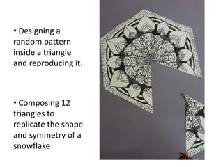 • Designing a
random pattern
inside a triangle
and reproducing it.
• Composing 12
triangles to
replicate the shape
and symmetry of a
snowflake