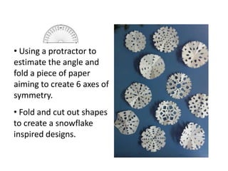 • Fold and cut out shapes
to create a snowflake
inspired designs.
• Using a protractor to
estimate the angle and
fold a piece of paper
aiming to create 6 axes of
symmetry.