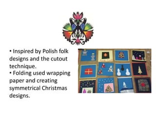 • Folding used wrapping
paper and creating
symmetrical Christmas
designs.
• Inspired by Polish folk
designs and the cutout
technique.
