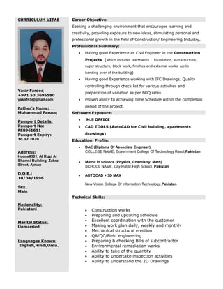 CURRICULUM VITAE
Yasir Farooq
+971 50 3695580
yasirf45@gmail.com
Father’s Name:
Muhammad Farooq
Passport Details:
Passport No:
FS8961611
Passport Expiry:
10.02.2020
Address:
House#301, Al Rizzi Al
Shamsi Building, Zahra
Street, Ajman
D.O.B.:
10/04/1996
Sex:
Male
Nationality:
Pakistani
Marital Status:
Unmarried
Languages Known:
English,Hindi,Urdu.
Career Objective:
Seeking a challenging environment that encourages learning and
creativity, providing exposure to new ideas, stimulating personal and
professional growth in the field of Construction/ Engineering Industry.
Professional Summary:
• Having good Experience as Civil Engineer in the Construction
Projects (which includes earthwork , foundation, sub structure,
super structure, block work, finishes and external works up to
handing over of the building)
• Having good Experience working with IFC Drawings, Quality
controlling through check list for various activities and
preparation of variation as per BOQ rates.
• Proven ability to achieving Time Schedule within the completion
period of the project.
Software Exposure:
• M.S OFFICE
• CAD TOOLS (AutoCAD for Civil building, apartments
drawings)
Education Profile:
• DAE (Diploma Of Associate Engineer)
COLLEGE NAME, Government College Of Technology Rasul,Pakistan
• Matric In science (Physics, Chemistry, Math)
SCHOOL NAME, City Public High School, Pakistan
• AUTOCAD + 3D MAX
New Vision College Of Information Technology,Pakistan
Technical Skills:
• Construction works
• Preparing and updating schedule
• Excellent coordination with the customer
• Making work plan daily, weekly and monthly
• Mechanical structural erection
• QA/QC/Field engineering
• Preparing & checking Bills of subcontractor
• Environmental remediation works
• Ability to take of the quantity
• Ability to undertake inspection activities
• Ability to understand the 2D Drawings
 