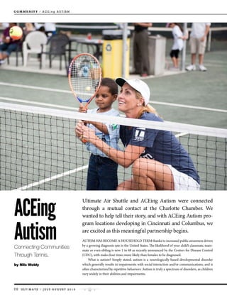 28 U L T I M A T E / J U LY- A U G U S T 2 0 1 6
C O M M U N I T Y / A C E i n g A U T I S M
ACEing
AutismConnecting Communities
Through Tennis.
by Nils Weldy
Ultimate Air Shuttle and ACEing Autism were connected
through a mutual contact at the Charlotte Chamber. We
wanted to help tell their story, and with ACEing Autism pro-
gram locations developing in Cincinnati and Columbus, we
are excited as this meaningful partnership begins.
AUTISM HAS BECOME A HOUSEHOLD TERM thanks to increased public awareness driven
by a growing diagnosis rate in the United States. The likelihood of your child’s classmate, team-
mate or even sibling is now 1 in 68 as recently announced by the Centers for Disease Control
(CDC), with males four times more likely than females to be diagnosed.
What is autism? Simply stated, autism is a neurologically-based developmental disorder
which generally results in impairments with social interaction and/or communications, and is
often characterized by repetitive behaviors. Autism is truly a spectrum of disorders, as children
vary widely in their abilities and impairments.
 