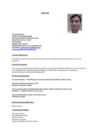 RESUME
Unneen Kutty
T ailor@ Housekeeping
Flora Creek Hotel Apartments
Near Deira city center
Port Saeed
Dubai,PO: 119062
Mobile Phone No +971553069709
Email Id- pukutty40@gmail.com
Unneenkutty40@gmail.com
Carrier objectives
To utilize my education and practical experienceto undertake a position as a Tailor for a 5 star
property
Carrier summary
Over 18 years ofhospitality industry experience as a professional tailor with I H G in U A E and K S A,
Accomplished with organizational, development ,leadership, communication, negotiation,
presentation and relationship building skills.
Professional history
Current Status – Working as a master tailor in Taj Dubai.Since 2015
Flora Creek Hotel,Dubai,UAE
Position-Master Tailor
Intercontinental,Al Jubeail,Saudi Arabia-April 2008-December 2013
Position –Master T ailor TC No:408
Intercontinental,Al ain ,UAE 1991-2007
Position-Tailor
Educational qualification
Matriculation
T raining Attendant
First aid training
Fire fighting training
Guest courtesy
Customer cum first
Energy and Material Conservation
 