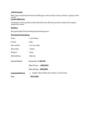 Achievements
Many appreciation lettersfrom General Managers and more than 10 times selected employee ofthe
month
Carrier Objective
Looking for a better position on that will build on my skills and experience and provide scope for
upward movement
Hobbies
Playing football, Cricket, Reading books listening music
Personal In formations
Name : Unnen Kutty
Gender : Male
Date of birth : 05th may 1969
Nationality : Indian
Religion : Islam
Marital Status : Married
PassportDetails: PassportNo: M 5871741
Date of issue : 30/01/2015
Date of Expiry: 29/01/2025
Language Known : English, Hindi, Malayalam and Key wordofArabic
Date : 28/11/2015
 