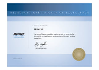 MICROSOFTCERTIFIEDPROFESSIONALMICROSOFTCERTIFIEDPROFESSIONALMICROSOFTCERTIFIEDPROFESSIONALMICROSOFTCERTIFIEDPROFESSIONALMICROSOFTCERTIFIEDPROFESSIONALMICROSOFTCERTIFIEDPROFESSIONALMICROSOFTCERTIFIEDPROFESSIONALMICROSOFTCERTIFIEDPROFESSIONALMICROSOFTCERTIFIEDPROFESSIONALMICROSOFTCERTIFIEDPROFESSIONALMICROSOFTCERTIFIEDPROFESSIONALMICROSOFTCERTIFIEDPROFESSIONALMICROSOFTCERTIFIEDPROFESSIONALMICROSOFTCERTIFIEDPROFESSIONALMICROSOFTCERTIFIEDPROFESSIONALMICROSOFTCERTIFIEDPROFESSIONALMICROSOFTCERTIFIEDPROFESSIONALMICROSOFTCERTIFIEDPROFESSIONALMICROSOFTCERTIFIEDPROFESSIONALMICROSOFTCERTIFIEDPROFESSIONALMICROSOFTCERTIFIEDPROFESSIONALMICROSOFTCERTIFIEDPROFESSIONALMICROSOFTCERTIFIEDPROFESSIONALMICROSOFTCERTIFIEDPROFESSIONALMICROSOFTCERTIFIED
MICROSOFTCERTIFIEDPROFESSIONALMICROSOFTCERTIFIEDPROFESSIONALMICROSOFTCERTIFIEDPROFESSIONALMICROSOFTCERTIFIEDPROFESSIONALMICROSOFTCERTIFIEDPROFESSIONALMICROSOFTCERTIFIEDPROFESSIONALMICROSOFTCERTIFIEDPROFESSIONALMICROSOFTCERTIFIEDPROFESSIONALMICROSOFTCERTIFIEDPROFESSIONALMICROSOFTCERTIFIEDPROFESSIONALMICROSOFTCERTIFIEDPROFESSIONALMICROSOFTCERTIFIEDPROFESSIONALMICROSOFTCERTIFIEDPROFESSIONALMICROSOFTCERTIFIEDPROFESSIONALMICROSOFTCERTIFIEDPROFESSIONALMICROSOFTCERTIFIEDPROFESSIONALMICROSOFTCERTIFIEDPROFESSIONALMICROSOFTCERTIFIEDPROFESSIONALMICROSOFTCERTIFIEDPROFESSIONALMICROSOFTCERTIFIEDPROFESSIONALMICROSOFTCERTIFIEDPROFESSIONALMICROSOFTCERTIFIEDPROFESSIONALMICROSOFTCERTIFIEDPROFESSIONALMICROSOFTCERTIFIEDPROFESSIONALMICROSOFTCERTIFIED
M I C R O S O F T C E R T I F I C A T E O F E X C E L L E N C E
Steven A. Ballmer
Chief Executive Ofﬁcer
TZE AUN TAN
Has successfully completed the requirements to be recognized as a
Microsoft® Certified Systems Administrator on Microsoft Windows
Server 2003
Certification Number: D253-1212
Achievement Date: May 09, 2011
 