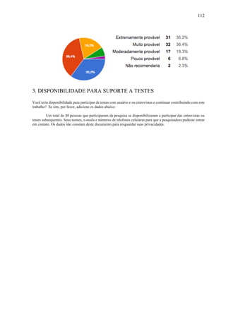 112
3. DISPONIBILIDADE PARA SUPORTE A TESTES
Você teria disponibilidade para participar de testes com usuário e ou entrevistas e continuar contribuindo com este
trabalho? Se sim, por favor, adicione os dados abaixo:
Um total de 40 pessoas que participaram da pesquisa se disponibilizaram a participar das entrevistas ou
testes subsequentes. Seus nomes, e-mails e números de telefones celulares para que a pesquisadora pudesse entrar
em contato. Os dados não constam deste documento para resguardar suas privacidades.
 
