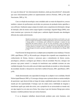 11
ter o que ele chama de “um relacionamento duradouro, ainda que desconfortável”, destacando
que esses relacionamentos podem ser espantosamente estáveis (Norman, 2008, p.184, apud
Nascimento, 2009, p. 34).
Com a evolução da tecnologia e uma variedade cada vez maior de dispositivos, cresceu
também o número de profissionais envolvidos nos processos de produção destes aparelhos e
seus softwares. Ganharam espaço campos de estudo como a arquitetura da informação e design
de interação, além de muitos outros cargos ligados à tecnologia. Segundo Braga (2004), estes
sinais mostram que o processo de criação para o ambiente digital demanda uma abordagem
diferente das usadas anteriormente.
Quando se projeta para o suporte digital, existem mais fatores envolvendo o uso, por
parte do receptor da mensagem. O design digital parece estar em um meio termo entre
o design gráfico e o de produto, pois conforme foi analisado, o usuário de uma
hipermídia não apenas observa e lê; ele usa mais ativamente, como no design de
produto, mas esse uso tem início na leitura, o que aproxima o design digital do gráfico;
o usuário observa, lê, decide e clica, e a interface é um meio que envolve uma curva
de aprendizagem do usuário, que pode mudar toda a metodologia de uso (Braga, 2004,
p. 135).
O profissional de design precisou se adaptar para acompanhar essas mudanças. Frascara
(2001, apud Bianco, 2007, p. 48) ressalta que o designer deve expandir suas competências: do
conhecimento de formas, técnicas e processos para o entendimento de fatores sociais,
psicológicos, culturais e ecológicos que afetam a vida em sociedade. Para ele, o design é um
processo cujo ponto central é a intenção de transformar uma realidade existente em uma
realidade desejada. Esta seria então uma atividade especializada em atender as várias demandas
da sociedade, fazendo a vida possível, mais fácil e melhor (Frascara, 2001, apud Bianco, 2007,
p.48).
Ainda demonstrando esta capacidade do design de se adaptar à nova realidade, Harold
Nelson (apud Damazio 2005, p.13) enxerga o design como a primeira dentre as muitas tradições
de questionar e agir desenvolvidas ao longo do tempo, englobando quase todos os aspectos do
mundo por nós experimentado. O design é por ele citado como a habilidade de imaginar e
transformar aquilo que ainda não existe, com o propósito de ser acrescentado ao mundo real,
em algo tangível ou em uma nova forma. Sua crença é que nós fazemos Design para sermos
humanos e também podemos fazer por sermos humanos.
E se os designers trabalham desenvolvendo produtos para seres humanos, com
 