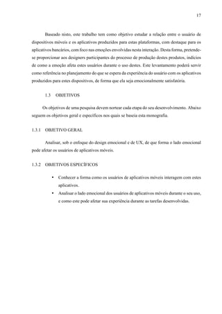 17
Baseado nisto, este trabalho tem como objetivo estudar a relação entre o usuário de
dispositivos móveis e os aplicativos produzidos para estas plataformas, com destaque para os
aplicativos bancários, com foco nas emoções envolvidas nesta interação. Desta forma, pretende-
se proporcionar aos designers participantes do processo de produção destes produtos, indícios
de como a emoção afeta estes usuários durante o uso destes. Este levantamento poderá servir
como referência no planejamento do que se espera da experiência do usuário com os aplicativos
produzidos para estes dispositivos, de forma que ela seja emocionalmente satisfatória.
1.3 OBJETIVOS
Os objetivos de uma pesquisa devem nortear cada etapa do seu desenvolvimento. Abaixo
seguem os objetivos geral e específicos nos quais se baseia esta monografia.
1.3.1 OBJETIVO GERAL
Analisar, sob o enfoque do design emocional e de UX, de que forma o lado emocional
pode afetar os usuários de aplicativos móveis.
1.3.2 OBJETIVOS ESPECÍFICOS
• Conhecer a forma como os usuários de aplicativos móveis interagem com estes
aplicativos.
• Analisar o lado emocional dos usuários de aplicativos móveis durante o seu uso,
e como este pode afetar sua experiência durante as tarefas desenvolvidas.
 