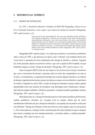 18
2 REFERENCIAL TEÓRICO
2.1.1 DESIGN DE INTERAÇÃO
Em 2007, o desenhista industrial e fundador da IDEO Bill Moggridge, relatou em seu
livro, Projetando Interações, como surgiu o que chamou de design da interação (Moggridge,
2007, apud Lowgren, s.d.).
Senti que havia uma oportunidade de criar uma nova disciplina design, dedicada a
criar soluções imaginativas e atrativas em um mundo virtual, onde se pode projetar
comportamentos, animações e sons, bem como formas. Isso seria o equivalente de
design industrial, mas em software, em vez de objetos tridimensionais. Como design
industrial, a disciplina teria início a partir das necessidades e desejos das pessoas que
utilizam um produto ou serviço, e se esforça para criar projetos que dariam o prazer
estético, bem como satisfação duradoura e prazer (Moggridge, 2007, apud Lowgren,
s.d, tradução nossa).
Moggridge (2007, apud Lowgren, s.d.) relata que ministrou a sua primeira conferência
sobre o tema em 1984, e que descreveu na época como “soft-face” (em tradução literal seria
“rosto suave”), pensando em uma combinação entre design de interface e software. Segundo
ele, foram pensados depois em possíveis nomes e que com a ajuda de Bill Verplank, até que
finalmente chegou ao termo “design de interação” (Moggridge, 2007, apud Lowgren, s.d.).
Jonas Lowgreen (2007) conta em seu artigo no site da Interaction Design Foundation
que, com o crescimento da internet, a presença cada vez maior dos computadores em casa ou
no lazer, e eventualmente, o surgimento de produtos de consumo digitais interativos, as culturas
de design e engenharia deslocaram-se para um interesse comum, em uso arbitrário e experiência
do usuário. Chegando ao século XXI, a noção de design de interação começou então a ganhar
popularidade como uma maneira de reconhecer uma abordagem mais voltada para o design -
indo além da simples utilidade e eficiência, passando a considerar também qualidades estéticas
(Moggridge, 2007, apud Lowgren, s.d.).
Desta época para cá, o design de interação passou a fazer parte de práticas profissionais,
estudos acadêmicos, literatura, etc. Lowgren (s.d) no entanto, afirma que há vários
entendimentos diferentes do que é design de interação e, em seguida, dá sua própria versão para
esta definição: “Design de interação é sobre dar forma às coisas digitais, para uso das pessoas
[...] Em outras palavras, o design é sobre a transformação dos meios disponíveis para o designer
para iniciar a mudança em uma situação particular e, em última análise, o artefato projetado”
(Moggridge, 2007, apud Lowgren, s.d.).
 