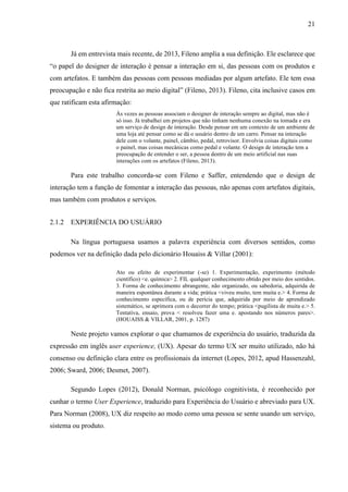 21
Já em entrevista mais recente, de 2013, Fileno amplia a sua definição. Ele esclarece que
“o papel do designer de interação é pensar a interação em si, das pessoas com os produtos e
com artefatos. E também das pessoas com pessoas mediadas por algum artefato. Ele tem essa
preocupação e não fica restrita ao meio digital” (Fileno, 2013). Fileno, cita inclusive casos em
que ratificam esta afirmação:
Às vezes as pessoas associam o designer de interação sempre ao digital, mas não é
só isso. Já trabalhei em projetos que não tinham nenhuma conexão na tomada e era
um serviço de design de interação. Desde pensar em um contexto de um ambiente de
uma loja até pensar como se dá o usuário dentro de um carro. Pensar na interação
dele com o volante, painel, câmbio, pedal, retrovisor. Envolvia coisas digitais como
o painel, mas coisas mecânicas como pedal e volante. O design de interação tem a
preocupação de entender o ser, a pessoa dentro de um meio artificial nas suas
interações com os artefatos (Fileno, 2013).
Para este trabalho concorda-se com Fileno e Saffer, entendendo que o design de
interação tem a função de fomentar a interação das pessoas, não apenas com artefatos digitais,
mas também com produtos e serviços.
2.1.2 EXPERIÊNCIA DO USUÁRIO
Na língua portuguesa usamos a palavra experiência com diversos sentidos, como
podemos ver na definição dada pelo dicionário Houaiss & Villar (2001):
Ato ou efeito de experimentar (-se) 1. Experimentação, experimento (método
científico) <e. química> 2. FIL qualquer conhecimento obtido por meio dos sentidos.
3. Forma de conhecimento abrangente, não organizado, ou sabedoria, adquirida de
maneira espontânea durante a vida; prática <viveu muito, tem muita e.> 4. Forma de
conhecimento específica, ou de perícia que, adquirida por meio de aprendizado
sistemático, se aprimora com o decorrer do tempo; prática <pugilista de muita e.> 5.
Tentativa, ensaio, prova < resolveu fazer uma e. apostando nos números pares>.
(HOUAISS & VILLAR, 2001, p. 1287)
Neste projeto vamos explorar o que chamamos de experiência do usuário, traduzida da
expressão em inglês user experience, (UX). Apesar do termo UX ser muito utilizado, não há
consenso ou definição clara entre os profissionais da internet (Lopes, 2012, apud Hassenzahl,
2006; Sward, 2006; Desmet, 2007).
Segundo Lopes (2012), Donald Norman, psicólogo cognitivista, é reconhecido por
cunhar o termo User Experience, traduzido para Experiência do Usuário e abreviado para UX.
Para Norman (2008), UX diz respeito ao modo como uma pessoa se sente usando um serviço,
sistema ou produto.
 