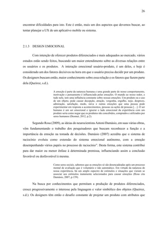 26
encontrar dificuldades para isto. Este é então, mais um dos aspectos que devemos buscar, ao
tentar planejar a UX de um aplicativo mobile ou sistema.
2.1.3 DESIGN EMOCIONAL
Com intenção de oferecer produtos diferenciados e mais adequados ao mercado, vários
estudos estão sendo feitos, buscando um maior entendimento sobre as diversas relações entre
os usuários e os produtos. A interação emocional usuário-produto, é um deles, e hoje é
considerado um dos fatores decisivos na hora em que o usuário precisa decidir por um produto.
Os designers buscam então, maior conhecimento sobre essa relação e os fatores que fazem parte
dela (Queiroz, s.d.).
A emoção é parte da natureza humana e uma grande parte do nosso comportamento,
motivação e pensamento é influenciada pelas emoções. O mundo ao nosso redor, e
tudo nele, tem uma influência constante sobre nossas emoções. Um produto ou o uso
de um objeto, pode causar decepção, atração, vergonha, orgulho, nojo, desprezo,
admiração, satisfação, medo, raiva e outras emoções que uma pessoa pode
experimentar em resposta a acontecimentos, pessoas ou ações de pessoas […]. O ser
humano é um ser emocional e ignorar o lado emocional da experiência com um
produto seria como negar que os produtos são concebidos, comprados e utilizados por
seres humanos (Desmet, 2012, p.2).
Segundo Rosa (2009), as ideias do neurocientista Antoni Damásio, em suas várias obras,
vêm fundamentando o trabalho dos pesquisadores que buscam reconhecer a função e a
importância da emoção na tomada de decisões. Damásio (2007) acredita que o sistema de
raciocínio evoluiu como extensão do sistema emocional autônomo, com a emoção
desempenhando vários papéis no processo de raciocínio”. Desta forma, este sistema contribui
para dar maior ou menor ênfase à determinada premissa, influenciando assim a conclusão
favorável ou desfavorável à mesma.
Como seres sociais, sabemos que as emoções só são desencadeadas após um processo
mental de avaliação que é voluntário e não automático. Em virtude da natureza de
nossa experiência, há um amplo espectro de estímulos e situações que vieram se
associar aos estímulos inatamente selecionados para causar emoções (Rosa cita
Damásio, 2007, p.159).
Na busca por conhecimentos que permitam a produção de produtos diferenciados,
cresce progressivamente o interesse pela linguagem e valor simbólico dos objetos (Queiroz,
s.d.). Os designers têm então o desafio constante de projetar um produto com atributos que
 